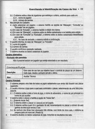 Exercitando a Identificação de Casos de Uso • 77
3.2.0 sistemaexibe a lista dejogadores que satisfaça o critério, exibindo para cadaum:
3.2.1. nome do jogador
3.2.2. númeroda camisa
4. Manutenção do Cadastro
4.1 .Após selecionar um jogador, o sistema habilita as opções de "Alteração", "Consulta"ou
"Exclusão" de umjogador.
4.2.Em casode Inclusão", o sistemahabilitaa edição dos dados.
4.3.Em caso de "Alteração", o sistemaexibe osdadoscadastradose os habilita para edição.
4.4.Em casode "Consulta"ou "Exclusão", o sistema exibe os dadoscadastrados desabilitados
para edição.
4.4.1. No caso de exclusão, o sistemasolicita a confirmação.
5. O usuário informa, no caso de "Alteração" ou "Inclusão":
5.1.nome do jogador
5.2.número da camisa
6. O usuário confirma a operação realizada.
7. O sisíema atualíza os dadoscadastrais dojogador.
Cenário Alternativo;
- Exclusão não permitida
Não é possível excluir um jogador que esteja associado a umresultado.
CONTROLARPLACAR
Descrição:
Ator:
Este caso de uso
nado jogo, desde
Auxiliar Técnico
tem por objetivo fazer o controle do placar de um determi-
o primeiro set até o último.
Cenário Principal:
1. O sistema prepara uma lista de todos os jogos cadastrados que ainda não tiveram seu placar
registrado.
2. O usuário informa o jogo para o qual será controlado o placar, seiecionando de uma lista pree-
xistente.
2.1. O sistema exibe a data e hora do jogo, o nome do adversário, o nome do juiz principal e o
nome do juiz auxiliar.
3. O sistema exibe o placar e habilita a opção de Iniciar Set".
3.1. [Extends IniciarSet]
3.2. O sistema obtém o placar e o associa ao sei jogado.
3.3. O sistema verifica quem foi o ganhador do set, incrementando no placar o número de sets
ganhos do timeque venceu oset.
3.4. Se nenhum dos times tiver alcançado três vitórias, num limite de cinco sets, o sistema se
prepara para um novo set.(Passo 3).
4. O sistema atualiza os dados cadastrais do jogo, incluindo os resuftados dos sets.
 