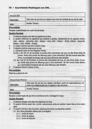 78 • Exercitando Modelagem em UML
INICIAR SET
Descrição:
Ator:
Este caso de usotem por objetivo dar início ao controle de umsetdevõlei.
Auxiliar Técnico
Pré-condição;
Receber a identificação se o set é de tie-break.
Cenário Principal:
1. O sistema prepara uma lista de jogadores do time.
2. O usuário seleciona os jogadores que iniciarão a partida, cadastrando-os na seguinte ordem:
rede - ataque - esquerda, rede - ataque - meio, rede - ataque - direita, defesa - esquerda,
defesa -meio, defesa - direita).
3. O usuário informa qual time iniciará ojogo.
4. O sistema controla cada ponto do sei.
4.1.[Extends Caso de Uso Registrar Ponto]
4.2.Se o set não for de tie-break, os pontos são controlados até que um dos times atinja 25
pontos, tendo dois pontos do diferença para o time adversário. Se não houver essa dife-
rença, a pontuação prossegue até que essadiferença seja atingida.
4.3. Se o set for de tie-break, os pontos são controlados até que um dos times atinja 15 pon-
tos, tendo dois pontos de diferença para o time adversário. Se não houver essa diferen-
ça, a pontuação prossegue até que essadiferença seja atingida.
5. O sistema retoma o placar do set.
Pós-condiçãg;
Retomar o placar do set.
REGISTRAR PONTO
Descrição:
Ator:
Este caso de uso tem por objetivo identificar quem foi
ponto num determinado set, e reqistrar o tipo de ponto.
Auxiliar Técnico
responsável por um
Pré-condição_;
Receber a informação de que time encontra-se com avantagem nojogo.
Cenário Principal:
1. O sistema prepara uma lista dos jogadores do time.
2. O usuário inlorrna quem fez o ponto, selecionando entre as opções: nosso time e time adver-
sário.
3. O usuário informa o tipo de ponto, selecionando dentre as seguintes opções:
3.1. Se o time pontuador estava com a vantagem:
3.1.1. pontodesaque
3.1.2. ponto de ataque
3.1.3. ponto de bloqueio
 