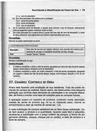Exercitando a Identificação de Casos de Uso • 79
3.1.4. erro do adversário
3.2. Seo timeponluador nãoestava com a vantagem:
3.2.1. ponto de contra-ataque
3.2.2. pontode bloqueio
3.2.3. erro do adversário
4. Se For escolhido ponto de bloqueio, o usuário deve informar o tipo do bloqueio, selecionando
entreasseguintes opções: individual,duplo outriplo.
5. Se o time pontuador for o próprio time e o pontonão tiver sido de "erro de adversário", o usuá-
rio deve seiecionar o(s) jogador(es) queloi(ram) responsáveis] pelo ponto.
Pós-condição!
Retomar os dados relacionados aoponto.
LISTAR MAIORES PONTUADORES
Descrição:
Ator:
Este caso de uso tem por objeth/o oferecer uma consulta dos maiorespon-
tuadores de umjogo eosomatório de pontos, por tipo,dojogo.
Auxiliar Técnico, Técnico
Pré-condicão:
Receber a identificação do jogo.
Cenário Principal:
1. O sistema contabiliza e exibe o total de pontos, agrupados por set e por tipo de ponto(saque,
ataque, contra-ataque, bloqueio eerro do adversário),
2. O sistema contabilizae exibe, em ordem crescente, o total de pontos conseguido, agrupados
por jogador e depois por tipo de ponto (saque, ataque, contra-ataque, bloqueio e erro doad-
versário).
37. CENÁRIO: CONTROLE DE OBRA
Álvaro está fazendo uma ampliação de sua residência. Todo dia existe de-
manda de compra de material. Sendo assim, ele desenvolveu uma pequena
aplicação que controla essa demanda de solicitações e as compras efetua-
das, de forma a montar uma base de cotações para as compras futuras.
A aplicação possui um cadastro de produtos, contendo: nome, descrição,
medida de venda do produto (kg, ml ou m; indicando peso, volume ou
comprimento) e valor da medida de venda (ex: 1,5).
A cada solicitação de compra cadastram-se os itens dessa solicitação. Ca-
da item possui: o produto e a quantidade. Quando cada item é adquirido,
atualiza-se a solicitação com o preço unitário de, compra, a forma de pa-
gamento (dinheiro, cheque, cheque pré ou cartão), a data de compra e o
local da compra.
 