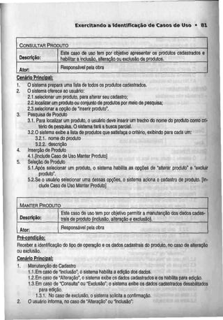 Exercitando a Identificação de Casos de Uso • 81
CONSULTAR PRODUTO
Descrição:
Ator:
Este caso de uso tem por objetivo apresentar os produtos
habilitar a Inclusão, alteração ouexclusão de produtos.
cadastrados e
Responsável pela obra
Cenário Principal:
1. O sistema prepara uma lista de todos os produtos cadastrados.
2. O sistema oferece ao usuário:
2.1.selecionar um produto, para alterar seu cadastro;
2.2 localizar um produto ou conjunto de produtos por meio de pesquisa;
2.3.se!ecionar a opção de"inserir produto".
3. Pesquisa de Produto
3.1. Para localizar um produto, o usuário deve inserir um trecho do nome do produto como cri-
tério de pesquisa. Osistemafará abusca parcial.
3.2.0 sistema exibe a lista de produtos que satisfaça o critério, exibindo para cada um:
3.2.1. nome do produto
3.2.2. descrição
4. Ins9rção de Produto
4.1.[Include Caso de Uso Manter Produto]
5. Seleção de Produto
5.1.Após selecionar um produto, o sistema habilita as opções de "alterar produto" e "excluir
produto".
5.2.Se o usuário selecionar umadessas opções, o sistema aciona o cadastro de produto.[In-
clude Caso de Uso Manter Produto]
MANTER PRODUTO
Descrição:
Ator:
Este caso de usotern por objetivo permitir a manutenção dos dados cadas-
trais de produto (inclusão, alteração e exclusão).
Responsável pela obra
Prégondiçãg;
Receber a identificação do tipo de operação eos dados cadastrais do produto, no caso de alteração
ou exclusão.
Cenário Principal;
1. Manutenção do Cadastro
1.1.Ern caso de "Inclusão", o sistema habilita a edição dos dados.
1.2.Emcaso de "Alteração", o sistema exibe os dados cadastrados e os Habilita para edição.
t.S.Em caso de "Consulta" ou "Exclusão", o sistema exibe os dados cadastrados desatilitados
para edição.
1.3.1. No caso de exclusão,o sistema solicita a confirmação.
2. O usuário informa, no caso de "Alteração" ou Inclusão":
 