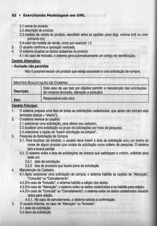82 • Exercitando Modelagem em UML
2.1.nome do produto
2.2.descrição do produto
2.3.medida de venda do produto, escolhido entre as opções: peso (kg), volume (ml) ou com-
primento (m)
2.4.valor da medida de venda, como por exemplo 1,5
3. O usuário confirma a operação realizada.
4. O sistema atualiza os dados cadastrais do produto.
4.1.Nocaso de inclusão, o sistema gera automaticamente um código de identificação.
Cenário Alternativo:
- Exclusão não permitida
Não é possível excluir um produto que estejaassociado a uma solicitaçãode compra.
MANTER SOLICITAÇÃO DE COMPRA
Descrição:
Ator:
Este caso de uso tem por objetivo permitir
de compras (inclusão, alteração e exclusão)
a manutenção das solicitações
Responsável pela obra
Cenário Principal:
1. O sistema prepara uma lista de todas as solicitações cadastradas, que ainda não tenham sido
fechadas (status = "aberto").
2. O sistema oferece ao usuário:
2.1.selecionar uma solicitação, para alterar seucadastro;
2.2.localizar uma solicitação ou grupo de solicitações por meio de pesquisa;
2.3.selecionar a opção de Inserir solicitação de compra".
3. Pesquisa de Solicitação de Compra
3.1. Para localizar um produto, o usuário deve inserir a data da solicitação e/ou um trecho do
nome de algum produto que conste da solicitação como critério de pesquisa. O sistema
fará a busca parcial.
3.2.0 sistema exibe a lista de solicitações de compra que satisfaçam o critério, exibindo para
cada um:
3.2.1. data da solicitação
3.2.2. lista de produtos que fazem parte da solicitação
4. Manutenção do Cadastro
4.1.Após selecionar uma solicitação de compra, o sistema habilita as opções de "Alteração",
"Consulta" ou "Cancelamento".
4.2. Emcaso de "Inclusão", o sistema habilita a edição dos dados.
4.3. Emcaso de "Alteração", o sistemaexibe os dados cadastrados e os habilita para edição.
4.4.Em caso de "Consulta" ou "Cancelamento", o sistema exibe os dados cadastrados desabili-
tados para edição.
4.4.1. No caso de cancelamento, o sistema solicita a confirmação.
5. O usuário informa, no caso de "Alteração" ou Inclusão":
5.1.data da solicitação
5.2.itens da solicitação
 