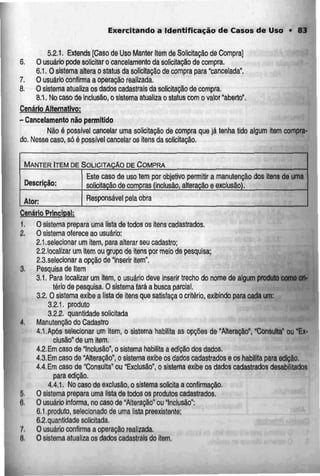 Exercitando a Identificação de Casos de Uso • 83
5.2.1. Extends [Caso de Uso Manter Item de Solicitação de Compra]
6. O usuário pode solicitar o cancelamento da solicitação de compra.
6.1. O sistema altera o status da solicitação de compra para "cancelada".
7. O usuário confirma a operação realizada.
8. O sistema alualiza os dados cadastrais da solicitação de compra.
8.1. Nocaso deinclusão,o sistemaatualizao status comovalor "aberto".
Cenário Alternativo:
- Cancelamento não permitido
Não é possível cancelar urna solicitação de compra que já tenha tido algum item compra-
do. Nesse caso, só é possível cancelar os itens da solicitação,
MANTER ITEM DE SOLICITAÇÃO DE COMPRA
Descrição:
Ator:
Este caso de uso tem por objetivo permitir a manutenção dos itens c
solicitação de compras (inclusão, alteração e exclusão).
e uma
Responsável pela obra
Cenário Principal:
1. O sistema prepara uma lista de todos os itens cadastrados.
2. O sistema oferece ao usuário:
2.1.selecíonar um item, para alterar seu cadastro;
2.2.localizar urn item ou grupo de itens por meio de pesquisa;
2.3.selecionar a opção de "inserir item".
3. Pesquisade Item
3.1. Para localizar um itern,o usuário deve inserir trecho do nome de algum produto como cri-
tério de pesquisa. O sistema fará a busca parcial.
3.2. O sistema exibe z lista de itens que satisfaçao critério, exibindo para cada um:
3.2.1. produto
3.2.2. quantidade solicitada
4. Manutenção do Cadastro
4.1.Após selecíonar um item. o sistema habilita as opções de "Alteração", "Consulta" ou "Ex-
clusão" de um item.
4.2.Em caso de "Inclusão", o sistema habilita a edição dos dados.
4.3.Em caso de "Alteração", o sistema exibe os dados cadastrados e os habilita para edição.
4.4.Emcaso de "Consulta" ou "Exclusão", o sistema exibe os dados cadastrados desabilílados
para edição.
4.4,1. No caso de exclusão, o sistema solicita a confirmação.
5. O sistema prepara uma lista de todos os produtos cadastrados.
6. O usuário informa, no caso de "Alteração" ou "Inclusão":
6.1.produto, selecionado de uma lista preexistente;
6.2. quantidade solicitada.
7. O usuárioconfirma a operaçãorealizada.
B, O sistema atualizaos dados cadastrais do item.
 