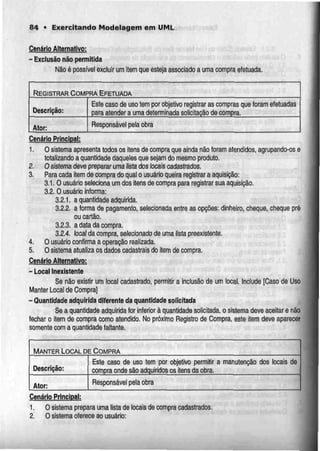 84 • Exercitando Modelagem em UMl.
Cenário Aj_ternal|vo:
- Exclusão não permitida
Não é possível excluir um item que esteja associado a uma compra efetuada.
REGISTRAR COMPRA EFETUADA
Descrição:
Ator:
Este caso de uso tem por objetivo registrar as compras que
para atender a uma determinada solicitação de compra.
foram efetuadas
Responsável pela obra
Cenário Principal:
1. O sistema apresenta todos os itens de compra que ainda não foram atendidos, agrupando-os e
totalizando a quantidade daqueles que sejam do mesmo produto,
2. Osistema deve preparar urna listados locais cadastrados.
3. Para cada item de compra do qual o usuário queira registrar a aquisição:
3.1.0 usuário seleciona um dos itens de compra para registrarsua aquisição.
3.2. O usuário informa:
3.2.1. a quantidade adquirida.
3.2.2. s forma de pagamento, selecionada entre as opções: dinheiro, cheque, cheque pré
ou cartão.
3.2.3. a data da compra.
3.2.4. local da compra, selecíonado de umalista preexistente.
4. O usuário confirma a operação realizada.
5. O sistema atualiza os dados cadastrais do item de compra.
Cenário Alternativo:
- Local Inexistente
Se não existir um local cadastrado, permitir a inclusão de um local. Include [Caso de Uso
Manter Local de Compra]
- Quantidade adquirida diferente daquantidadesolicitada
Se a quantidade adquirida for inferior à quantidade solicitada, o sistema deve aceitar e não
fechar o item de compra como atendido. No próximo Registro de Compra, este item deveaparecer
somente com a quantidade faltante.
MANTER LOCAL DE COMPRA
Descrição:
Ator:
Este caso de uso tem por objetivo permitir a
compra onde são adquiridos os itens da obra.
manutenção dos locais de
Responsável pela obra
Cenário Principal:
1. O sistemaprepara uma lista de locais de compra cadastrados.
Z. O sistema oferece ao usuário:
 