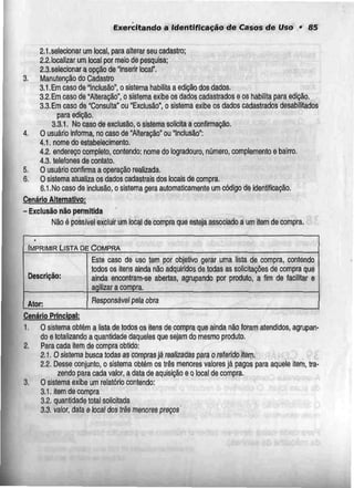 Exercitando a Identificação de Casos de Uso • 85
2.1.selecionar um local, para alterar seu cadastro;
2.2.localizar um local por meio de pesquisa;
2.3.selecionar a opção de "inserir local".
3. Manutenção do Cadastro
3.1,Em caso de "Inclusão", o sistema habilita a edição dos dados.
3.2. Emcaso de "Alteração", o sistema exibe os dados cadastrados e os habilita para edição.
3.3.Em caso de "Consulta" ou "Exclusão", o sistema exiba os dados cadastrados desabilitados
para edição.
3.3.1. No caso de exclusão, o sistemasolicita a confirmação.
4. O usuário informa, no caso de "Alteração" ou "Inclusão":
4.1. nome do estabelecimento.
4.2. endereçocompleto, contendo: nome do logradouro, número, complemento e bairro.
4.3. telefones de contato.
5. O usuário confirmaa operação realizada.
6. O sistema atualiza os dados cadastrais dos locais de compra.
6,1,No caso de inclusão, o sistema gera automaticamente um código de identificação.
Cenário Alternativo:
- Exclusão não permitida
Não é possível excluir um local de compra que esteja associado a um item de compra.
IMPRIMIR LISTA DE COMPRA
Descrição:
Ator:
Este caso de uso tem por objetivo gerar uma lista de compra, contendo
todos os itens ainda não adquiridos de todas as solicitações de compra que
ainda encontram-se abertas, agrupando por produto, a fim de facilitar e
agilizar a compra.
Responsável pela obra
Cenário Principal:
1. O sistema obtém a lista de todos os itens de compra que ainda não foram atendidos, agrupan-
do e totalizando a quantidade daqueles que sejam do mesmo produto,
2. Para cada item de compra obtido:
2.1. Osistema buscatodas as compras já realizadas para o referido item.
2.2. Desse conjunto, o sistema obtém os três menores valores já pagos para aquele item, tra-
zendo para cada valor, a data de aquisição e o local de compra.
3. O sistema exibe um relatório contendo:
3.1. item de compra
3.2. quantidade total solicitada
3.3. valor, data e local dos três menores preços'
 