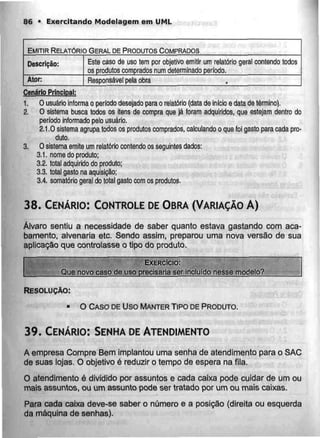 86 • Exercitando Modclagem em UML
EMITIR RELATÓRIO GERALDE PRODUTOS COMPRADOS
Descrição:
Ator:
Este caso de uso tem por objetivo emitir um relatório geral
os produtos comprados num determinado período,
contendo todos
Responsável pela obra
Cenário Principal:
1. O usuário informa o período desejado parao relatório (data deinício e data detérmino).
2. O sistema busca todos os itens de compra que já foram adquiridos, que estejam dentro do
período informado pelo usuário.
2.1.0 sistema agrupa todos os produtos comprados, calculando o que foi gasto para cada pro-
duto.
3. O sistema emite um relatório contendo os seguintes dados:
3.1. nome do produto;
3.2. total adquirido do produto;
3.3. total gasto na aquisição;
3.4. somatório geral do total gasto com os produtos.
38. CENÁRIO: CONTROLE DEOBRA (VARIAÇÃO A)
Álvaro sentiu a necessidade de saber quanto estava gastando com aca-
bamento, alvenaria etc. Sendo assim, preparou uma nova versão de sua
aplicação que controlasse o tipo do produto.
EXERCÍCIO:
Que novo caso de uso precisaria ser incluído nesse modelo?
RESOLUÇÃO:
• O CASO DEUso MANTER TIPO DEPRODUTO.
39. CENÁRIO:SENHA DEATENDIMENTO
A empresa Compre Bem implantou uma senha de atendimento para o SAC
de suas lojas. O objetivo é reduzir o tempo de espera na fila.
O atendimento é dividido por assuntos e cada caixa pode cuidar de um ou
mais assuntos, ou um assunto pode ser tratado por um ou mais caixas.
Para cada caixa deve-se saber o número e a posição (direita ou esquerda
da máquina de senhas).
 