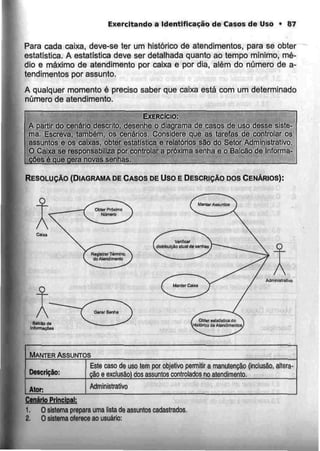 Exercitando a Identificação de Casos de Uso > 87
Para cada caixa, deve-se ter um histórico de atendimentos, para se obter
estatística. A estatística deve ser detalhada quanto ao tempo mínimo, mé-
dio e máximo de atendimento por caixa e por dia, além do número de a-
tendimentos por assunto,
A qualquer momento é preciso saber que caixa está com um determinado
número de atendimento.
EXERCÍCIO:
A partir do cenário descrito, desenhe o diagrama de casos de uso desse siste-
ma. Escreva, também, os cenários. Considere que as tarefas de controlar os
.assuntos e os caixas, obter estatística e relatórios são do Setor Administrativo.
O Caixa se responsabiliza por controlar a próxima senha e o Balcão de Informa-
ções é que gera novas senhas.
RESOLUÇÃO (DIAGRAMADE CASOS DE Uso E DESCRIÇÃO DOSCENÁRIOS):
Admlnlairailvn
MANTER ASSUNTOS
Descrição:
Ator:
Este caso ds uso tem por objetivo permitir a manutenção (inclusão
cão e exclusão) dos assuntos controlados no atendimento.
altera-
Administrativo
Cenário Principal:
1. O sistema prepara uma lista da assuntos cadastrados.
2. O sistema oferece ao usuário:
 