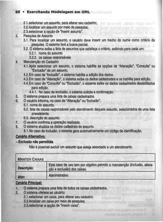 88 • Exercitando Modelagem em UML
2.1,selecionarum assunto, paraalterar seu cadastro;
2.2.localizar um assunto por meio de pesquisa;
2.3.selecionar a opção de "inserir assunto".
3. Pesquisa de Assunto
3.1. Para locatizar um assunto, o usuário deve inserir um trecho do nome como critério de
pesquisa. O sistema fará a busca parcial.
3.2.0 sistema exibe a lista deassuntosque satisfaça o critério, exibindo para cada um:
3.2.1, nomedo assunto
3.2.2. os caixas responsáveis
4. Manutenção do Cadastro
4.1.Após selecionar um assunto, o sistema habilita as opções de "Alteração", "Consulta" ou
"Exclusão" de um assunto.
4.2.Emcaso de 'Inclusão", o sistema habilita a edição dos dados.
4.3.Emcaso de "Alteração", o sistema exibe os dados cadastrados e os habilita para edição.
4.4.Em caso de "Consulta" ou "Exclusão", o sistema exibe os dados cadastrados desabilitados
para edição.
4.4.1. Nocaso de exclusão, o sistema solicita a confirmação.
5. O sistema prepara uma lista de caixas cadastrados.
6. O usuário informa, no caso de "Alteração" ou "Inclusão":
6.1. nome do assunto,
6.2. lista de caixas responsáveis pelo atendimento daquele assunto, selecionados de uma lista
preexistente.
6.3. descrição do assunto.
7. O usuário confirma a operação realizada.
8. Osistemaatualizaos dados cadastrais do assunto.
8.1.No caso de inclusão, o sistema gera automaticamente um código de identificação.
Cenário Alternativo:
- Exclusão não permitida
Não é possível excluir um assunto que esteja associado a umatendimento.
MANTER CAIXAS
Descrição:
Ator:
Este caso de uso tem por objetivo
cão e exclusão) dos caixas.
permitir a manutenção (inclusão, altera-
Administrativo
Cenário Principal:
1. O sistema prepara uma lista de todos os caixas cadastrados.
2. O sistema oferece ao usuário:
2.1.selecionar um caixa, para alterar seu cadastro;
2.2.localizar umcaixa por meio de pesquisa;
2.3.selecionar a opção de "inserir caixa".
 