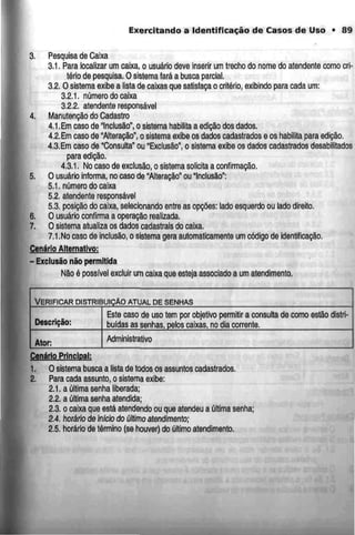 Exercitando a Identificação de Casos de Uso • 89
3. Pesquisa de Caixa
3.1. Para localizar um caixa, o usuário deve inserir um trecho do nome do atendente comocri-
tério de pesquisa. O sistema fará a busca parcial.
3.2. O sistema exibe a lista de caixas que satisfaçao critério, exibindo para cada um:
3.2.1. número do caixa
3.2.2. atendente responsável
4. Manutenção do Cadastro
4,1.Em caso de "Inclusão", o sistema habilita a edição dos dados.
4.2.Cmcaso de "Alteração", o sistema exibe os dados cadastrados e os habilita para edição.
4.3.Em caso de "Consulta" ou "Exclusão", o sistema exibe os dados cadastrados desabilitados
para edição.
4.3.1, No caso de exclusão,o sistema solicita a confirmação.
5. O usuário informa, no caso de "Alteração" ou Inclusão":
5.1. número do caixa
5.2. atendente responsável
5.3. posição do caixa, selecionando entre as opções: lado esquerdo ou lado direito.
6. O usuário confirma a operação realizada.
7. O sistema atualiza os dados cadastrais do caixa.
7.1.No caso de inclusão, o sistema gera automaticamente um código de identificação.
Cenário Alternativo:
- Exclusão não permitida
Não ó possívelexcluir um caixa que esteja associado a umatendimento.
VERIFICAR DISTRIBUIÇÃOATUAL DESENHAS
Descrição:
Este caso de uso tem por objetivo permitir a consulta de como estão distri-
buídas as senhas, pelos caixas, no dia corrente,
Ator: Administrativo
Cenário Principal:
1. O sistema busca a lista de todos os assuntos cadastrados.
2. Para cada assunto, o sistema exibe:
2.1. a última senha liberada;
2.2. a última senha atendida;
2.3. o caixa que está atendendo ou que atendeu a última senha;
2.4. horário deinicio do último atendimento;
2.5. horário de término (se houver) do último atendimento.
 