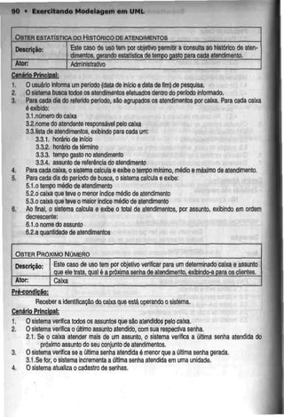 90 • Exercitando Modelagem emUML
OBTER ESTATÍSTICA DO HISTÓRICO DEATENDIMENTOS
Descrição:
Ator:
Este caso de uso tem por objetivo permitir a
dimentos, qerando estatística de tempo gasto
consulta ao histórico de
para cada atendimento.
aten-
Administrativo
Cenário Principal;
1. O usuário informa um período (data de inicio e data de fim) de pesquisa.
2. O sistema busca todos os atendimentos efetuados dentro do período informado.
3. Para cada dia do referido período, são agrupados os atendimentos por caixa. Para cada caixa
é exibido;
3.1.número do caixa
3.2.nome do atendente responsável pelo caixa
3.3.lista de atendimentos, exibindo para cada um:
3.3.1. horário de início
3.3.2. horário detérmino
3.3.3. tempo gasto no atendimento
3.3.4. assunto de referência doatendimento
4. Para cada caixa, o sistema calcuia e exibeo tempo mínimo, médio e máximo de atendimento.
5. Para cada dia do período de busca, o sistema calcula e exibe:
5.1.o tempo médio de atendimento
5.2.0 caixa qua teve o menor índice médio de atendimento
5.3.0 caixa que teve o maior índice médio de atendimento
6. Ao final, o sistema calcula e exibe o total de atendimentos, por assunto, exibindo em ordem
decrescente:
6.1.o nome do assunto
6.2.a quantidade de atendimentos
OBTER PRÓXIMO NÚMERO
Descrição: Este caso de uso tem por objetivo verificar para um determinado caixa e assunto
que eletrata, qual é a próxima senhade atendimento, exibindo-a para os clientes.
Ator: Caixa
Pré-condlcão:
Receber a identificação docaixa queestá operando osistema.
Cenário Princjpal:
1. Osistema verifica todos os assuntos que são atendidos peio caixa.
2. O sistema verifica o último assunto atendido, com sua respectivasenha.
2.1. Se o caixa atender mais de um assunto, o sistema verifica a última senha atendida do
próximo assunto do seu conjunto de atendimentos.
3. O sistema verifica se a última senha atendida é menorque a última senha gerada.
3.1.Se for, o sistema incrementa a última senha atendida em uma unidade.
4. O sistema atualiza o cadastro de senhas.
 