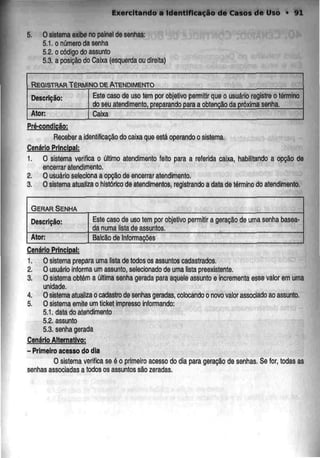 Exercitando a Identificação de Casos de Uso • 91
5. Osistema exibe no painel de senhas:
5.1. o número da senha
5.2. o código do assunto
5.3. a posição do Caixa (esquerda ou direita)
REGISTRAR TÉRMINO DEATENDIMENTO
Descrição:
Ator:
Este caso de uso tem por objetivo permitir que o usuário registre o término
do seu atendimento, preparandopara a obtenção da próxima senha.
Caixa
Pré-condicão:
Receber a identificação do caixa que estáoperando osistema.
Cenário Principal:
1. O sistema verifica o último atendimento feito para a referida caixa, habilitando a opção de
encerrar atendimento.
2. O usuário selecionaa opçãode encerrar atendimento.
3. O sistema atualiza o histórico de atendimentos, registrandoa data de término do atendimento.
GERAR SENHA
Descrição:
Ator:
Este caso de uso tem por objetivo
da numa lista de assuntos.
permitir a geração de uma senha basea-
Balcão de Informações
Cenário Principal:
1. O sistema preparauma lista de todos os assuntos cadastrados.
2. O usuário Informa um assunto, selecionado de uma lista preexistente.
3. O sistema obtém a última senha gerada para aquele assunto e Incrementaesse valor em uma
unidade.
4. O sistema atualíza o cadastro de senhas geradas, colocandoo novo valor associado ao assunto.
5. Osistema emite um ticket impresso informando:
5.1. data do atendimento
5.2. assunto
5.3. senha gerada
Cenário Alternativo:
- Primeiro acesso dodia
O sistema verifica se é o primeiro acesso do dia para geração de senhas, Se for,todas as
senhas associadas a todos os assuntos sãozeradas.
 
