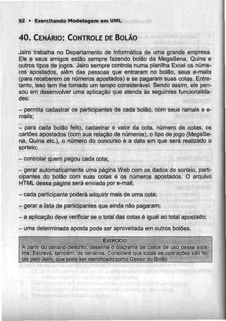 92 • Exercitando Modelagem em UML
40. CENÁRIO: CONTROLE DEBOLÃO
Jairo trabalha no Departamento de Informática de uma grande empresa.
Ele e seus amigos estão sempre fazendo bolào da MegaSena, Quina e
outros tipos de jogos. Jairo sempre controla numa planilha Excel os núme-
ros apostados, além das pessoas que entraram no bolão, seus e-mails
(para receberem os números apostados) e se pagaram suas cotas. Entre-
tanto, isso tem lhe tomado um tempo considerável. Sendo assim, ele pen-
sou em desenvolver uma aplicação que atenda às seguintes funcionalida-
des:
- permita cadastrar os participantes de cada bolão, com seus ramais e e-
mails;
- para cada bolão feito, cadastrar o valor da cota, número de cotas, os
cartões apostados (com sua relação de números), o tipo de jogo (MegaSe-
na, Quina etc.), o número do concurso e a data em que será realizado o
sorteio;
- controlar quem pagou cada cota;
- gerar automaticamente uma página Web comos dados do sorteio, parti-
cipantes do bolão com suas cotas e os números apostados. O arquivo
HTML dessa página será enviada por e-mail;
- cada participante poderá adquirir mais deuma cota;
- gerar a lista de participantes queainda não pagaram;
- a aplicação deve verificar seo total das cotas é igual ao total apostado;
- umadeterminada aposta pode ser aproveitada em outros bolões.
EXERCÍCIO:
A partir do cenário descrito, desenhe o diagrama de casos de uso desse siste-
ma, Escreva, também, os cenários. Considere que todas as operações são fei-
jas pelo Jaíro, que pode ser identificado como Gestor do Bolão.
 