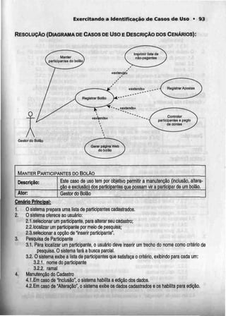 Exercitando a Identificação de Casos de Uso • 93
RESOLUÇÃO (DIAGRAMA DE CASOS DE Uso E DESCRIÇÃO DOS CENÁRIOS):
Controlar
participantes e pagta
ds contes
Gestor da BolSo
MANTER PARTICIPANTES DO BouAo
Descrição:
Ator:
Este caso de uso tem por objetivo permitir a manutenção (inclusão, altera-
ção e exclusão) dos participantes que possam vir a participar de um bolão,
Gestor do Bolão
Cenário Principal;
1. O sistema prepara uma lista de participantes cadastrados.
2. Osistema oferece ao usuário:
2. l.selecionar um participante, para alterar seu cadastro;
2,2, localizar um participante por meio de pesquisa;
2.3.selecionar a opção de "inserir participante".
3. Pesquisa de Participante
3.1. Para localizar um participante, o usuário deve inserir um trecho do nome como critério de
pesquisa. O sistema fará a busca parcial.
3.2.0 sistema exibe a lista de participantes que satisfaça o critério, exibindo para cada um:
3.2.1. nome do participante
3.2.2. ramal
4. Manutenção do Cadastro
4.1.Em caso de "Inclusão", o sistema habilita a edição dosdados.
4,2.Em caso de "Alteração", o sistema exibe os datíos cadastrados e os habilita para edição,
 