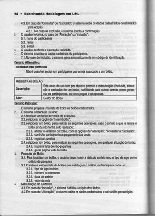 94 • Exercitando Modelagem em UML
4.3.Em caso de "Consulta" ou "Exclusão", o sistema exibe os dados cadastrados desabilitados
para edição.
4.3.1. No caso de exclusão, o sistema solicita a confirmação.
5. O usuário informa, no caso de "Alteração" ou "Inclusão":
5.1. nome do participante
5.2. ramal
5.3. e-mail
6. O usuário confirma a operação realizada.
7. O sistemaatuaiiza os dados cadastraisdo participante.
7.1,No caso de inclusão, o sistema gera automaticamente um código de identificação.
Cenário Alternativo:
- Exclusão não permitida
Não é possível excluir um participante que estejaassociado a um bolão
REGISTRAR BOLAO
Descrição:
Ator:
Este caso de uso tem por objetivo permitir a manutenção (inclusão, altera-
ção e exclusão) de um bolão. habilitando para outras tarefas como geren-
ciar os participantes, as cotas pagas e as apostas.
Gestor do Bolão
Cenário Principal:
1. O sistema prepara uma lista de todos os bolões cadastrados.
2. O sistema ofereceao usuário:
2.1.localizar um bolão por meio de pesquisa.
2.2.se!ecionar a opção de Inserir bolão".
2.3.selecionar um boião, para realizar as seguintes operações, caso o sorteio a que se refereo
bolão ainda não tenha sido realizado:
2.3.1. alterar ocadastro do bolão, com as opções de "Alteração', "Consulta" e "Exclusão".
2.3.2. controlar participantes e pagamentodascotas
2.3.3. registrarapostas
2.4.selecionar um bolão, para realizar as seguintes operações, em qualquer situação do bolão:
2.4.1. imprimir lista denão-pagantes
2.4.2. gerar página web do bolão
3. Pesquisa de Bolão
3.1. Para localizar um bolão, o usuário deve inserir a data do sorteio e/ou o tipo de jogo como
critério de pesquisa
3.2.0 sistema exibe a lista de bolões que satisfaçam o critério, exibindo para cada um:
3.2.1. tipo dojogo ictérico
3.2.2. número do concurso
3.2.3. data do sorteio
3.2.4. valor da cota
4. Manutenção do Cadastro
4.1.Em caso de "Inclusão", o sistemahabilita a edição dos dados.
4.2.Em caso de "Alteração", o sistema exibe os dados cadastrados e os habilita para edição.
 