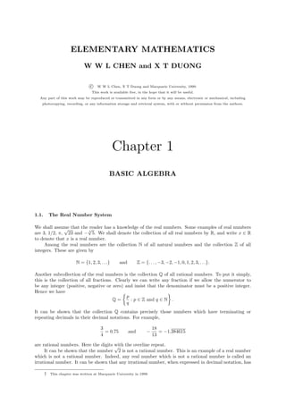 ELEMENTARY MATHEMATICS
                              W W L CHEN and X T DUONG

                                  c   W W L Chen, X T Duong and Macquarie University, 1999.
                                   This work is available free, in the hope that it will be useful.
  Any part of this work may be reproduced or transmitted in any form or by any means, electronic or mechanical, including
   photocopying, recording, or any information storage and retrieval system, with or without permission from the authors.




                                                 Chapter 1
                                             BASIC ALGEBRA




1.1.       The Real Number System

We shall assume that the√
              √            reader has a knowledge of the real numbers. Some examples of real numbers
are 3, 1/2, π, 23 and − 3 5. We shall denote the collection of all real numbers by R, and write x ∈ R
to denote that x is a real number.
     Among the real numbers are the collection N of all natural numbers and the collection Z of all
integers. These are given by

                          N = {1, 2, 3, . . .}      and         Z = {. . . , −3, −2, −1, 0, 1, 2, 3, . . .}.

Another subcollection of the real numbers is the collection Q of all rational numbers. To put it simply,
this is the collection of all fractions. Clearly we can write any fraction if we allow the numerator to
be any integer (positive, negative or zero) and insist that the denominator must be a positive integer.
Hence we have
                                              p
                                        Q=      : p ∈ Z and q ∈ N .
                                              q
It can be shown that the collection Q contains precisely those numbers which have terminating or
repeating decimals in their decimal notations. For example,

                                        3                                18
                                          = 0.75          and        −      = −1.384615
                                        4                                13

are rational numbers. Here the digits with the overline repeat.
                                      √
     It can be shown that the number 2 is not a rational number. This is an example of a real number
which is not a rational number. Indeed, any real number which is not a rational number is called an
irrational number. It can be shown that any irrational number, when expressed in decimal notation, has

       †   This chapter was written at Macquarie University in 1999.
 