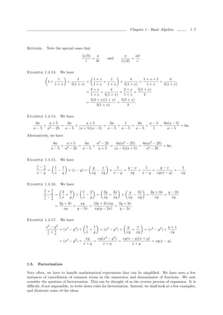 Chapter 1 : Basic Algebra         1–7




Remark.            Note the special cases that
                                                 (a/b)   a                     a     ad
                                                       =            and            =    .
                                                   c     bc                  (c/d)    c


Example 1.4.13.                We have
                            1               4          1+x        1          4      1+x+1       4
                    1+              ÷            =           +         ÷          =       ÷
                           1+x          5(1 + x)       1+x 1+x           5(1 + x)     1+x   5(1 + x)
                                                     2+x          4      2 + x 5(1 + x)
                                                   =       ÷          =        ×
                                                     1 + x 5(1 + x)      1+x        4
                                                     5(2 + x)(1 + x)   5(2 + x)
                                                   =                 =          .
                                                         4(1 + x)          4


Example 1.4.14.                We have
     6a    a+5      6a       a+5           6a   1    6a   a−5   6a(a − 5)
         ÷ 2     =      ÷               =     ÷   =     ×     =           = 6a.
    a − 5 a − 25   a − 5 (a + 5)(a − 5)   a−5 a−5   a−5    1      a−5
Alternatively, we have

                        6a    a+5      6a   a2 − 25    6a(a2 − 25)     6a(a2 − 25)
                            ÷ 2     =     ×         =                =             = 6a.
                       a − 5 a − 25   a−5    a+5      (a − 5)(a + 5)     a2 − 25


Example 1.4.15.                We have
       1
       x   −   1
               y           1   1                      y   x                1    y−x    1      y−x        1
                   =         −      ÷ (x − y) =         −            ×        =     ×     =           =− .
       x−y                 x y                        xy xy               x−y    xy   x−y   xy(x − y)   xy


Example 1.4.16.                We have
               2       3
               x   +   y        2   3            1   2           2y   3x         y   2x          2y + 3x y − 2x
                           =      +       ÷        −       =        +        ÷     −         =          ÷
               1
               x   −   2
                       y
                                x y              x y             xy xy           xy xy             xy      xy
                               2y + 3x     xy     (2y + 3x)xy   2y + 3x
                           =           ×        =             =         .
                                 xy      y − 2x    xy(y − 2x)    y − 2x


Example 1.4.17.                We have
                   x2 − y 2                        1   1                         y   x                        y+x
                        1 = (x − y ) ÷                         = (x2 − y 2 ) ÷              = (x2 − y 2 ) ÷
                              2   2
                    1                                +                             +
                    x + y
                                                   x y                           xy xy                         xy
                                                  xy   xy(x2 − y 2 )   xy(x − y)(x + y)
                               = (x2 − y 2 ) ×       =               =                  = xy(x − y).
                                                 x+y      x+y               x+y




1.5.   Factorization

Very often, we have to handle mathematical expressions that can be simpliﬁed. We have seen a few
instances of cancellation of common terms in the numerator and denominator of fractions. We now
consider the question of factorization. This can be thought of as the reverse process of expansion. It is
diﬃcult, if not impossible, to write down rules for factorization. Instead, we shall look at a few examples,
and illustrate some of the ideas.
 