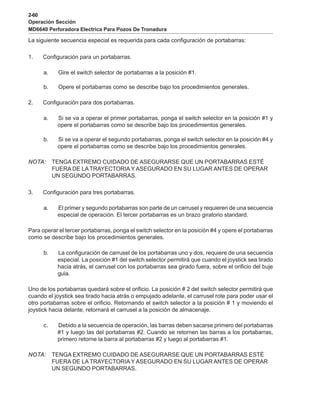 2-60
Operación Sección
MD6640 Perforadora Electrica Para Pozos De Tronadura
La siguiente secuencia especial es requerida para cada configuración de portabarras:
1. Configuración para un portabarras.
a. Gire el switch selector de portabarras a la posición #1.
b. Opere el portabarras como se describe bajo los procedimientos generales.
2. Configuración para dos portabarras.
a. Si se va a operar el primer portabarras, ponga el switch selector en la posición #1 y
opere el portabarras como se describe bajo los procedimientos generales.
b. Si se va a operar el segundo portabarras, ponga el switch selector en la posición #4 y
opere el portabarras como se describe bajo los procedimientos generales.
NOTA: TENGA EXTREMO CUIDADO DE ASEGURARSE QUE UN PORTABARRAS ESTÉ
FUERA DE LA TRAYECTORIA Y ASEGURADO EN SU LUGAR ANTES DE OPERAR
UN SEGUNDO PORTABARRAS.
3. Configuración para tres portabarras.
a. El primer y segundo portabarras son parte de un carrusel y requieren de una secuencia
especial de operación. El tercer portabarras es un brazo giratorio standard.
Para operar el tercer portabarras, ponga el switch selector en la posición #4 y opere el portabarras
como se describe bajo los procedimientos generales.
b. La configuración de carrusel de los portabarras uno y dos, requiere de una secuencia
especial. La posición #1 del switch selector permitirá que cuando el joystick sea tirado
hacia atrás, el carrusel con los portabarras sea girado fuera, sobre el orificio del buje
guía.
Uno de los portabarras quedará sobre el orificio. La posición # 2 del switch selector permitirá que
cuando el joystick sea tirado hacia atrás o empujado adelante, el carrusel rote para poder usar el
otro portabarras sobre el orificio. Retornando el switch selector a la posición # 1 y moviendo el
joystick hacia delante, retornará el carrusel a la posición de almacenaje.
c. Debido a la secuencia de operación, las barras deben sacarse primero del portabarras
#1 y luego las del portabarras #2. Cuando se retornen las barras a los portabarras,
primero retorne la barra al portabarras #2 y luego al portabarras #1.
NOTA: TENGA EXTREMO CUIDADO DE ASEGURARSE QUE UN PORTABARRAS ESTÉ
FUERA DE LA TRAYECTORIA Y ASEGURADO EN SU LUGAR ANTES DE OPERAR
UN SEGUNDO PORTABARRAS.
 