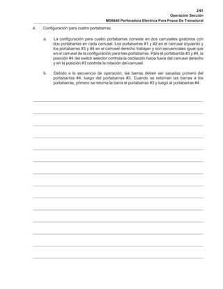 2-61
Operación Sección
MD6640 Perforadora Electrica Para Pozos De Tronadural
4. Configuración para cuatro portabarras.
a. La configuración para cuatro portabarras consiste en dos carruseles giratorios con
dos portabarras en cada carrusel. Los portabarras #1 y #2 en el carrusel izquierdo y
los portabarras #3 y #4 en el carrusel derecho trabajan y son secuenciales igual que
en el carrusel de la configuración para tres portabarras. Para el portabarras #3 y #4, la
posición #4 del switch selector controla la oscilación hacia fuera del carrusel derecho
y en la posición #3 controla la rotación del carrusel.
b. Debido a la secuencia de operación, las barras deben ser sacadas primero del
portabarras #4, luego del portabarras #3. Cuando se retornan las barras a los
portabarras, primero se retorna la barra al portabarras #3 y luego al portabarras #4.
 