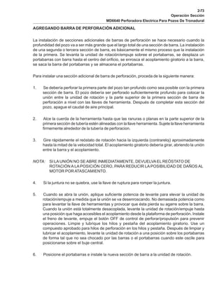 2-73
Operación Sección
MD6640 Perforadora Electrica Para Pozos De Tronadural
AGREGANDO BARRA DE PERFORACIÓN ADICIONAL
La instalación de secciones adicionales de barras de perforación se hace necesario cuando la
profundidad del pozo va a ser más grande que el largo total de una sección de barra. La instalación
de una segunda o tercera sección de barra, es básicamente el mismo proceso que la instalación
de la primera. Se levanta la unidad de rotación/empuje sobree el portabarras, se desplaza un
portabarras con barra hasta el centro del orificio, se enrosca el acoplamiento giratorio a la barra,
se saca la barra del portabarras y se almacena el portabarras.
Para instalar una sección adicional de barra de perforación, proceda de la siguiente manera:
1. Se debería perforar la primera parte del pozo tan profundo como sea posible con la primera
sección de barra. El pozo debería ser perforado suficientemente profundo para colocar la
unión entre la unidad de rotación y la parte superior de la primera sección de barra de
perforación a nivel con las llaves de herramienta. Después de completar esta sección del
pozo, apague el caudal de aire principal.
2. Alce la cuerda de la herramienta hasta que las ranuras o planas en la parte superior de la
primera sección de tubería estén alineadas con la llave herramienta. Sujete la llave herramienta
firmemente alrededor de la tubería de perforacion.
3. Gire rápidamente el reóstato de rotación hacia la izquierda (contrareloj) aproximadamente
hasta la mitad de la velocidad total. El acoplamiento giratorio debería girar, abriendo la unión
entre la barra y el acoplamiento.
NOTA: SI LA UNIÓN NO SE ABRE INMEDIATAMENTE, DEVUELVA EL REÓSTATO DE
ROTACIÓN A LA POSICIÓN CERO, PARA REDUCIR LA POSIBILIDAD DE DAÑOS AL
MOTOR POR ATASCAMIENTO.
4. Si la juntura no se quiebra, use la llave de ruptura para romper la juntura.
5. Cuando se abra la unión, aplique suficiente potencia de levante para elevar la unidad de
rotación/empuje a medida que la unión se va desenroscando. No demasiada potencia como
para levantar la llave de herramientas y provocar que ésta pierda su agarre sobre la barra.
Cuando la unión está totalmente desacoplada, levante la unidad de rotación/empuje hasta
una posición que haga accesibles el acoplamiento desde la plataforma de perforación. Instale
el freno de levante, empuje el botón OFF de control de perforar/propulsión para prevenir
operaciones. Limpie y lubrique los hilos y pestaña del acoplamiento giratorio. Use un
compuesto aprobado para hilos de perforación en los hilos y pestaña. Después de limpiar y
lubricar el acoplamiento, levante la unidad de rotación a una posición sobre los portabarras
de forma tal que no sea chocado por las barras o el portabarras cuando este oscile para
posicionarse sobre el buje central.
6. Posicione el portabarras e instale la nueva sección de barra a la unidad de rotación.
 
