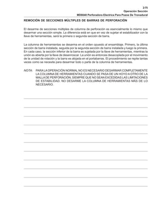 2-75
Operación Sección
MD6640 Perforadora Electrica Para Pozos De Tronadural
REMOCIÓN DE SECCIONES MÚLTIPLES DE BARRAS DE PERFORACIÓN
El desarme de secciones múltiples de columna de perforación es esencialmente lo mismo que
desarmar una sección simple. La diferencia está en que en vez de sujetar el estabilizador con la
llave de herramientas, será la primera o segunda sección de barra.
La columna de herramientas se desarma en el orden opuesto al ensamblaje. Primero, la última
sección de barra instalada, seguida por la segunda sección de barra instalada y luego la primera.
En cada caso, la sección inferior de la barra es sujetada por la llave de herramientas, mientras la
unión es abierta por la llave de desenroscar. La unión es entonces desacoplada por el movimiento
de la unidad de rotación y la barra es alojada en el portabarras. El procedimiento se repite tantas
veces como se necesite para desarmar todo o parte de la columna de herramientas.
NOTA: PARALAOPERACIÓN NORMAL NO ES NECESARIO DESARMAR COMPLETAMENTE
LA COLUMNA DE HERRAMIENTAS CUANDO SE PASA DE UN HOYO A OTRO DE LA
MALLADE PERFORACIÓN, SIEMPRE QUE NO SEAN EXCEDIDAS LAS LIMITACIONES
DE ESTABILIDAD. NO DESARME LA COLUMNA DE HERRAMIENTAS MÁS DE LO
NECESARIO.
 