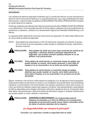 1-4
Introducción Sección
MD6640 Perforadora Electrica Para Pozos De Tronadura
SEGURIDAD
Los símbolos de alerta de seguridad mostrados aquí y a través del manual, se usan para llamar la
atención hacia instrucciones relativas a su seguridad personal. Lea y siga cuidadosamente éstas
instrucciones, y observe todos los gráficos de SEGURIDAD, PELIGRO y PRECAUCIÓN montados
en varias áreas de la máquina.
Cuide que cualquiera que atienda esta máquina se preocupe de éstos SÍMBOLOS DE SEGURIDAD
y sus definiciones. Si es imposible ejecutar en forma segura cualquiera de los procedimientos de
mantención y operación, contacte a su representante regional de Caterpillar Global Mining o a la
fábrica.
Lo siguiente define distinciones entre las instrucciones de seguridad. En todas éstas definiciones
se usa la señal de alerta de seguridad.
NOTA: Esta palabra de señal denota un ítem de información requerida con relación al equipo.
Si no se toma la acción apropiada, puede resultar en pérdidas de tiempo, patrimonio o
lesiones menores.
PRECAUCIÓN: Esta palabra de señal sirve para hacer presente las prácticas de
seguridad o atención directa a prácticas específicas de
seguridad que pueden prevenir posibles lesiones si no se
adhiere a las precauciones.
PELIGRO: Esta palabra de señal denota un inminente riesgo de peligro que
puede resultar en muerte, seria lesión personal, o serio daño al
equipo si no es reconocida o no se toma una acción apropiada.
PELIGRO: Esta palabra de señal denota un inminente riesgo de peligro
eléctrico que puede resultar en muerte, seria lesión personal, o
serio daño al equipo si no es reconocida o no se toma una acción
apropiada.
Operar, mantener o dar servicio a ésta máquina es peligroso si no se ejecuta en forma apropiada.
Cada persona debe convenserse a si misma y a su empleador, de que está alerta, tiene la destreza
necesaria, el conocimiento y las herramientas y los equipos necesarios a mano para la tarea. Es
crítico que todos los métodos usados sean seguros y correctos. Hay representantes y especialistas
de fábrica disponibles para entregar información adicional o asistencia técnica. El operador debe
estar alerta, físicamente sano y libre de la influencia del alcohol, drogas or cualquier medicamento
que pueda impedir su visión, audición o reacciones.
PRECAUCIÓN: ¡ENERGÍAALMACENADA! Los componentes sobre la
máquina son pesados y el retiro de alfileres sin la preparación
apropiada y la precaución puede causar daños corporales serios
y/o dañar al extremo delantero de la máquina.
¡La Seguridad debe ser siempre lo principal!
Consulte a su supervisor cuando la seguridad esté en duda.
 