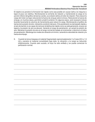2-83
Operación Sección
MD6640 Perforadora Electrica Para Pozos De Tronadural
El objetivo es penetrar la formación tan rápido como sea posible sin causar daño a la máquina o
tapar el pozo con detritus. Monitoreando la corriente de rotación y manteniendo la carga en la
porción inferior del gráfico de barras (verde), se evitarán daños al motor de rotación. Para reducir la
carga del motor se logra reduciendo la fuerza de empuje sobre la broca. Reduciendo la fuerza de
empuje, en muchos casos, permitirá cumplir lo anterior. En algunos casos, será necesario incluso
levantar levemente la columna de herramienta para reducir la carga. Monitoreando el gráfico de
barras de la presión de aire, indicará la condición del pozo. Si la penetración es demasiado rápida y
el aire de barrido no es capaz de remover el detritus tan rápido como se está generando, el pozo se
tapará y la presión de aire se elevará. Variando el rango de penetración, se variará la presión de
aire. Mantener la presión de aire en el rango normal de trabajo al incrementar o disminuir el indice
de penetración. Mantenga los niveles de vibración al mínimo, variando la velocidad de rotación y la
fuerza de empuje.
6. Cuando la broca traspase el material fragmentado (aproximadamente 3 a 5 pies [0.9 a 1.5
m]) y penetre el material consolidado bajo éste, la vibración y la carga se reducirán
drásticamente. Cuando esto suceda, el hoyo ha sido anillado y se puede comenzar la
perforación normal.
 