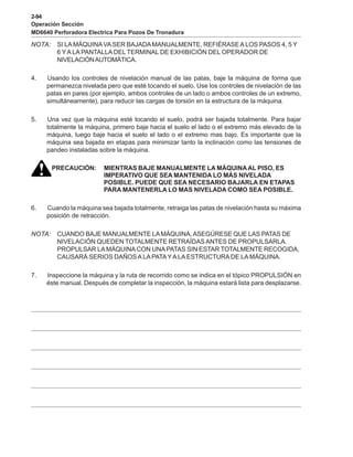 2-94
Operación Sección
MD6640 Perforadora Electrica Para Pozos De Tronadura
NOTA: SI LA MÁQUINAVASER BAJADAMANUALMENTE, REFIÉRASEALOS PASOS 4, 5 Y
6 YA LA PANTALLA DEL TERMINAL DE EXHIBICIÓN DEL OPERADOR DE
NIVELACIÓNAUTOMÁTICA.
4. Usando los controles de nivelación manual de las patas, baje la máquina de forma que
permanezca nivelada pero que esté tocando el suelo. Use los controles de nivelación de las
patas en pares (por ejemplo, ambos controles de un lado o ambos controles de un extremo,
simultáneamente), para reducir las cargas de torsión en la estructura de la máquina.
5. Una vez que la máquina esté tocando el suelo, podrá ser bajada totalmente. Para bajar
totalmente la máquina, primero baje hacia el suelo el lado o el extremo más elevado de la
máquina, luego baje hacia el suelo el lado o el extremo mas bajo. Es importante que la
máquina sea bajada en etapas para minimizar tanto la inclinación como las tensiones de
pandeo instaladas sobre la máquina.
PRECAUCIÓN: MIENTRAS BAJE MANUALMENTE LA MÁQUINAAL PISO, ES
IMPERATIVO QUE SEA MANTENIDA LO MÁS NIVELADA
POSIBLE. PUEDE QUE SEA NECESARIO BAJARLA EN ETAPAS
PARA MANTENERLA LO MAS NIVELADA COMO SEA POSIBLE.
6. Cuando la máquina sea bajada totalmente, retraiga las patas de nivelación hasta su máxima
posición de retracción.
NOTA: CUANDO BAJE MANUALMENTE LAMÁQUINA,ASEGÚRESE QUE LAS PATAS DE
NIVELACIÓN QUEDEN TOTALMENTE RETRAÍDAS ANTES DE PROPULSARLA.
PROPULSAR LA MÁQUINA CON UNA PATAS SIN ESTAR TOTALMENTE RECOGIDA,
CAUSARÁ SERIOS DAÑOS A LAPATAYA LAESTRUCTURA DE LA MÁQUINA.
7. Inspeccione la máquina y la ruta de recorrido como se indica en el tópico PROPULSIÓN en
éste manual. Después de completar la inspección, la máquina estará lista para desplazarse.
 