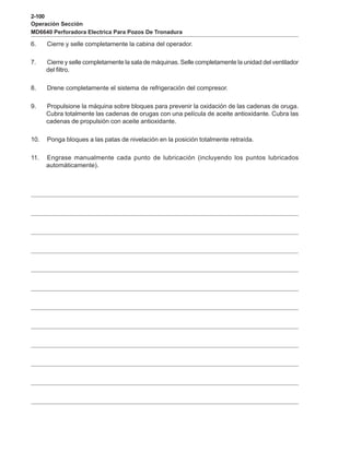 2-100
Operación Sección
MD6640 Perforadora Electrica Para Pozos De Tronadura
6. Cierre y selle completamente la cabina del operador.
7. Cierre y selle completamente la sala de máquinas. Selle completamente la unidad del ventilador
del filtro.
8. Drene completamente el sistema de refrigeración del compresor.
9. Propulsione la máquina sobre bloques para prevenir la oxidación de las cadenas de oruga.
Cubra totalmente las cadenas de orugas con una película de aceite antioxidante. Cubra las
cadenas de propulsión con aceite antioxidante.
10. Ponga bloques a las patas de nivelación en la posición totalmente retraída.
11. Engrase manualmente cada punto de lubricación (incluyendo los puntos lubricados
automáticamente).
 