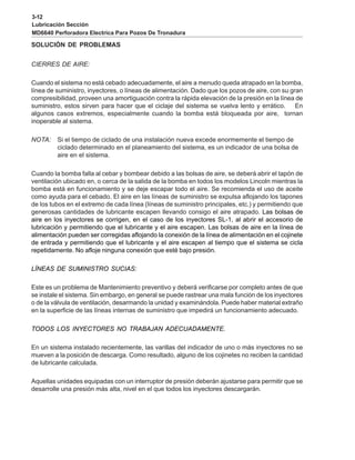 3-12
Lubricación Sección
MD6640 Perforadora Electrica Para Pozos De Tronadura
SOLUCIÓN DE PROBLEMAS
CIERRES DE AIRE:
Cuando el sistema no está cebado adecuadamente, el aire a menudo queda atrapado en la bomba,
línea de suministro, inyectores, o líneas de alimentación. Dado que los pozos de aire, con su gran
compresibilidad, proveen una amortiguación contra la rápida elevación de la presión en la línea de
suministro, estos sirven para hacer que el ciclaje del sistema se vuelva lento y errático. En
algunos casos extremos, especialmente cuando la bomba está bloqueada por aire, tornan
inoperable al sistema.
NOTA: Si el tiempo de ciclado de una instalación nueva excede enormemente el tiempo de
ciclado determinado en el planeamiento del sistema, es un indicador de una bolsa de
aire en el sistema.
Cuando la bomba falla al cebar y bombear debido a las bolsas de aire, se deberá abrir el tapón de
ventilación ubicado en, o cerca de la salida de la bomba en todos los modelos Lincoln mientras la
bomba está en funcionamiento y se deje escapar todo el aire. Se recomienda el uso de aceite
como ayuda para el cebado. El aire en las líneas de suministro se expulsa aflojando los tapones
de los tubos en el extremo de cada línea (líneas de suministro principales, etc.) y permitiendo que
generosas cantidades de lubricante escapen llevando consigo el aire atrapado. Las bolsas de
aire en los inyectores se corrigen, en el caso de los inyectores SL-1, al abrir el accesorio de
lubricación y permitiendo que el lubricante y el aire escapen. Las bolsas de aire en la línea de
alimentación pueden ser corregidas aflojando la conexión de la línea de alimentación en el cojinete
de entrada y permitiendo que el lubricante y el aire escapen al tiempo que el sistema se cicla
repetidamente. No afloje ninguna conexión que esté bajo presión.
LÍNEAS DE SUMINISTRO SUCIAS:
Este es un problema de Mantenimiento preventivo y deberá verificarse por completo antes de que
se instale el sistema. Sin embargo, en general se puede rastrear una mala función de los inyectores
o de la válvula de ventilación, desarmando la unidad y examinándola. Puede haber material extraño
en la superficie de las líneas internas de suministro que impedirá un funcionamiento adecuado.
TODOS LOS INYECTORES NO TRABAJAN ADECUADAMENTE.
En un sistema instalado recientemente, las varillas del indicador de uno o más inyectores no se
mueven a la posición de descarga. Como resultado, alguno de los cojinetes no reciben la cantidad
de lubricante calculada.
Aquellas unidades equipadas con un interruptor de presión deberán ajustarse para permitir que se
desarrolle una presión más alta, nivel en el que todos los inyectores descargarán.
 