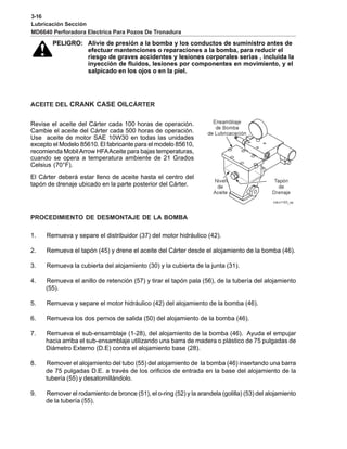 3-16
Lubricación Sección
MD6640 Perforadora Electrica Para Pozos De Tronadura
PELIGRO: Alivie de presión a la bomba y los conductos de suministro antes de
efectuar mantenciones o reparaciones a la bomba, para reducir el
riesgo de graves accidentes y lesiones corporales serias , incluida la
inyección de fluidos, lesiones por componentes en movimiento, y el
salpicado en los ojos o en la piel.
ACEITE DEL CRANK CASE OILCÁRTER
Revise el aceite del Cárter cada 100 horas de operación.
Cambie el aceite del Cárter cada 500 horas de operación.
Use aceite de motor SAE 10W30 en todas las unidades
excepto el Modelo 85610. El fabricante para el modelo 85610,
recomienda MobilArrow HFAAceite para bajas temperaturas,
cuando se opera a temperatura ambiente de 21 Grados
Celsius (70°F).
El Cárter deberá estar lleno de aceite hasta el centro del
tapón de drenaje ubicado en la parte posterior del Cárter.
PROCEDIMIENTO DE DESMONTAJE DE LA BOMBA
1. Remueva y separe el distribuidor (37) del motor hidráulico (42).
2. Remueva el tapón (45) y drene el aceite del Cárter desde el alojamiento de la bomba (46).
3. Remueva la cubierta del alojamiento (30) y la cubierta de la junta (31).
4. Remueva el anillo de retención (57) y tirar el tapón pala (56), de la tubería del alojamiento
(55).
5. Remueva y separe el motor hidráulico (42) del alojamiento de la bomba (46).
6. Remueva los dos pernos de salida (50) del alojamiento de la bomba (46).
7. Remueva el sub-ensamblaje (1-28), del alojamiento de la bomba (46). Ayuda el empujar
hacia arriba el sub-ensamblaje utilizando una barra de madera o plástico de 75 pulgadas de
Diámetro Externo (D.E) contra el alojamiento base (28).
8. Remover el alojamiento del tubo (55) del alojamiento de la bomba (46) insertando una barra
de 75 pulgadas D.E. a través de los orificios de entrada en la base del alojamiento de la
tubería (55) y desatornillándolo.
9. Remover el rodamiento de bronce (51), el o-ring (52) y la arandela (golilla) (53) del alojamiento
de la tubería (55).
 