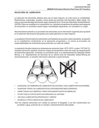 3-31
Lubricación Sección
MD6640 Perforadora Electrica Para Pozos De Tronadura
SELECCIÓN DE LUBRICANTE
La selección de lubricantes debidos para uso en ésta máquina, es crítica para su confiabilidad.
Rodamientos, engranajes, acoples y otras partes de precisión mal lubricados, fallan rápido. Por
esto se recomienda elegir lubricantes según standards de la “American Standards Testing Material”
(ASTM). Éstos se recopilaron en cooperación con grandes proveedores de petróleo para asegurar
al consumidor un suministro exacto segun necesidades específicas, sin considerar su orígen.
Recomendamos advertir a su proveedor de lubricantes con la información siguiente para ayudarlo
en la selección del producto apropiado para cada aplicación en ésta máquina.
La aceptación final de todos los lubricantes suministrados de acuerdo a éstos standards, se basarán
en su satisfactorio rendimiento en la aplicación proyectada y no exime al proveedor de
responsabilidades de rendimiento para productos con sello de calidad.
La operación de ésta máquina en temperaturas extremas (bajo -20°F/-29°C o sobre 110°F/44°C),
necesita lubricación especial. Anote los rangos de temperatura sobre las hojas de especificación
de lubricantes siguientes. Contacte a su proveedor local, a su representante de Caterpillar Global
Mining, o al Departamento de Servicios de su oficina local de Caterpillar Global Mining por
recomendaciones, si necesita información adicional o asesoramiento.
• ALMACENE LOS TAMBORES DE LUBRICANTE DE COSTADO, CON LAABERTURAHACIAARRIBA.
• ALMACENE TODOS LOS LUBRICANTES EN CONTENEDORES BIEN CERRADOS!
• LIMPIE TODAS LAS CUBIERTAS Y ÁREACIRCUNDANTEANTES DEABRIRLOS!
• FILTRE TODO ELACEITEANTES DEAGREGARLOAL SISTEMA!
• USE SOLO LUBRICANTESAPROPIADOS Y LIMPIOS!
• NO MEZCLE TIPOS O MARCAS DE LUBRICANTE!
•Aún los mejores lubricantes son inútiles en prevenir el desgaste, si se han contaminado con
suciedad o agua, producto de un manejo o almacenamiento descuidado.
 
