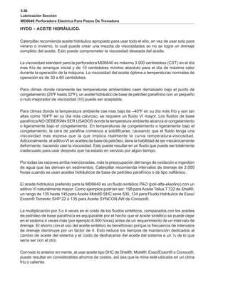 3-36
Lubricación Sección
MD6640 Perforadora Electrica Para Pozos De Tronadura
HYDO – ACEITE HIDRÁULICO.
Caterpillar recomienda aceite hidráulico apropiado para usar todo el año, en vez de usar solo para
verano o invierno, lo cual puede crear una mezcla de viscosidades so no se logra un drenaje
completo del aceite. Esto puede comprometer la viscosidad deseada del aceite.
La viscosidad standard para la perforadora MD6640 es máximo 3.000 centistokes (CST) en el día
mas frío de arranque inicial y de 10 centistokes mínimo absoluto para el día de máximo calor
durante la operación de la máquina. La viscosidad del aceite óptima a temperaturas normales de
operación es de 30 a 60 centistokes.
Para climas donde raramente las temperaturas ambientales caen demasiado bajo el punto de
congelamiento (25ºF hasta 32ºF), un aceite hidráulico de base de petróleo parafínico con un pequeño
o nulo mejorador de viscosidad (VI) puede ser aceptable.
Para climas donde la temperatura ambiente cae mas bajo de –40ºF en su día más frío y son tan
altas como 104ºF en su día más caluroso, se requiere un fluido VI mayor. Los fluidos de base
parafínica NO DEBERÍAN SER USADOS donde la temperatura ambiente alcanza el congelamiento
o ligeramente bajo el congelamiento. En temperaturas de congelamiento o ligeramente bajo el
congelamiento, la cera de parafina comienza a solidificarse, causando que el fluido tenga una
viscosidad mas espesa que la que implica realmente la curva temperatura-viscosidad.
Adicionalmente, el aditivo VI en aceites de base de petróleo, tiene la habilidad de ser mecánicamente
deformante, haciendo caer la viscosidad. Esto puede resultar en un fluido que puede ser totalmente
inadecuado para usar después que ha estado en servicio por algún tiempo.
Por todas las razones arriba mencionadas, más la preocupación del rango de oxidación e ingestión
de agua que las derivan en sedimentos, Caterpillar recomienda intervalos de drenaje de 2.000
horas cuando se usan aceites hidráulicos de base de petróleo parafínico o de tipo nafténico.
El aceite hidráulico preferido para la MD6640 es un fluido sintético PAO (poli-alfa-eleofino) con un
aditivo VI naturalmente mayor. Como ejemplos podrían ser: 198 paraAceite Tellus T 722 de Shell®,
un rango de 135 hasta 145 para Aceite Mobil® SHC serie 500, 134 para Fluido Hidráulico de Esso/
Exxon® Terrestic SHP 22 o 135 para Aceite SYNCON AW de Conoco®.
La multiplicación por 3 o 4 veces en el costo de los fluidos sintéticos, comparados con los aceites
de petróleo de base parafínica es equiparable por el hecho que el aceite sintético se puede dejar
en el sistema 4 veces más (por ejemplo 8.000 horas) antes de un requerimiento de un intervalo de
drenaje. El ahorro con el uso del aceite sintético es beneficioso porque la frecuencia de intervalos
de drenaje disminuye por un factor de 4. Esto reduce los tiempos de mantención dedicados al
cambio de aceite del sistema y el costo de deshacerse del aceite del sistema a un ¼ de lo que
sería ser con el otro.
Con todo lo anterior en mente, al usar aceite tipo SHC de Shell®, Mobil®, Esso/Exxon® o Conoco®,
puede resultar en considerables ahorros de costos, así sea que la mina esté ubicada en un clima
frío o caliente.
 