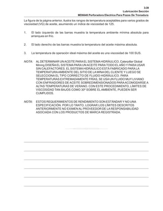3-39
Lubricación Sección
MD6640 Perforadora Electrica Para Pozos De Tronadura
La figura de la página anterior, ilustra los rangos de temperatura aceptables para varios grados de
viscosidad (VG) de aceite, asumiendo un índice de viscosidad de 125.
1. El lado izquierdo de las barras muestra la temperatura ambiente mínima absoluta para
arranques en frío.
2. El lado derecho de las barras muestra la temperatura del aceite máxima absoluta.
3. La temperatura de operación ideal máxima del aceite es una viscosidad de 100 SUS.
NOTA: AL DETERMINAR UNACEITE PARAEL SISTEMAHIDRÁULICO, Caterpillar Global
Mining DISEÑA EL SISTEMA PARA UN ACEITE PARATODO ELAÑO Y PARA USAR
SIN CALEFACTORES. EL SISTEMA HIDRÁULICO ESTÁ FABRICADO PARALA
TEMPERATURAAMBIENTE DEL SITIO DE LA MINA DEL CLIENTE Y LUEGO SE
SELECCIONA EL TIPO CORRECTO DE FLUIDO HIDRÁULICO. PARA
TEMPERATURAS EXTREMADAMENTE FRÍAS, SE USAUN FLUIDO MUY LIVIANO
CON ENFRIADORES DE ACEITE SOBREDIMENSIONADOS PARAACOMODARSE A
ALTAS TEMPERATURAS DE VERANO. CON ESTE PROCEDIMIENTO, LÍMITES DE
VISCOSIDAD TAN BAJOS COMO 30º SOBRE ELAMBIENTE, PUEDEN SER
CUMPLIDOS.
NOTA: ESTOS REQUERIMIENTOS DE RENDIMIENTO SON ESTÁNDAR Y NO UNA
ESPECIFICACIÓN. POR LO TANTO, LOGRAR LOS LÍMITES DESCRITOS
ANTERIORMENTE NO EXIMEN AL PROVEEDOR DE LA RESPONSABILIDAD
ASOCIADA CON LOS PRODUCTOS DE MARCA REGISTRADA.
 