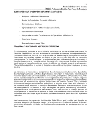 4-5
Mantención Preventiva Sección
MD6640 Perforadora Electrica Para Pozos De Tronadura
ELEMENTOS DE UN EFECTIVO PROGRAMA DE MANTENCIÓN
• Programa de Mantención Preventiva.
• Equipo de Trabajo bien Entrenado y Motivado.
• Comunicaciones Efectivas.
• Apropiada Selección y Obtención de Equipamiento.
• Documentación Significativa.
• Cooperación entre los Departamentos de Operaciones y Mantención.
• Soporte de Almacén.
• Buenas Instalaciones de Taller.
PROGRAMA PLANIFICADO DE MANTENCIÓN PREVENTIVA
Económicamente, mantener la productividad y rendimiento de una perferadora para minería de
Caterpillar Global Mining, necesita actividades de mantención e inspección de manera planificada.
Los requierimientos de mano de obra y la ejecución de necesidades de mantención durante las
detenciones programadas, imponen un sistema el cual reconozca los intervalos de inspección
recomendados. Por ejemplo, el balde y el conjunto de la orugas están expuestas a servicio severo y
deberían inspeccionarse en cada período de mantención, mientras que de otros componentes
puede esperarse razonablemente que operen el doble de ese intervalo antes de una inspección.
Alternando la inspección o el servicio de éstos items, se equilibra el tiempo de trabajo y de la mano
de obra.
La mantención e inspección de componentes debería realizarse simultaneamente durante las
detenciones programadas. La historia de prácticas de mantención de máquinas ha mostrado que el
reemplazo de repuestos y reconstrucción de componentes, anticipándose a fallas destructivas, rinde
los más bajos costos operativos. Mantener buenos registros es vital para ayudar a cualquier programa
de mantención preventiva. Recambios tempranos reducen las paradas imprevistas y previene daños
secundarios. La mantención de registros debe hacerse en formatos “fácil de usar” y contener
suficientes detalles para aislar la función. Por ejemplo, el desgaste de los cables de la perferadora y
los dientes del balde, a menudo se relacionan directamente a toneladas de material cargado en vez
de horas operativas. En cambio, el rango de desgaste de ejes de transmisión y rodamientos,
corresponde más a horas operativas. Ya que la vida básica de la máquina se prolonga por miles de
horas operativas, la mantención de registros se puede usar para estimar presupuestos de gastos de
mantención. Esto hace de los registros una muy valiosa herramienta de planificación para la gerencia
de la mina.
Use los programas de mantención de Caterpillar Global Mining aquí incluídos para formular un
programa adecuado a la fuerza de trabajo y al entorno minero. En algunos períodos de tiempo,
inspecciones adicionales o trabajos planificados pueden suplementar las actividades descritas en
éste manual.
 