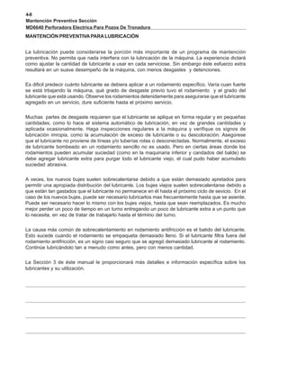 4-8
Mantención Preventiva Sección
MD6640 Perforadora Electrica Para Pozos De Tronadura
MANTENCIÓN PREVENTIVAPARALUBRICACIÓN
La lubricación puede considerarse la porción más importante de un programa de mantención
preventiva. No permita que nada interfiera con la lubricación de la máquina. La experiencia dictará
como ajustar la cantidad de lubricante a usar en cada serviciose. Sin embargo éste esfuerzo extra
resultará en un suave desempeño de la máquina, con menos desgastes y detenciones.
Es dificil predecir cuánto lubricante se debiera aplicar a un rodamiento específico. Varía cuan fuerte
se está trbajando la máquina, qué grado de desgaste previo tuvo el rodamiento y el grado del
lubricante que está usando. Observe los rodamientos detenidamente para asegurarse que el lubricante
agregado en un servicio, dure suficiente hasta el próximo servicio.
Muchas partes de desgaste requieren que el lubricante se aplique en forma regular y en pequeñas
cantidades, como lo hace el sistema automático de lubricación, en vez de grandes cantidades y
aplicada ocasionalmente. Haga inspecciones regulares a la máquina y verifique os signos de
lubricación imropia, como la acumulación de exceso de lubricante o su descoloración. Asegúrese
que el lubricante no proviene de líneas y/o tuberías rotas o desconectadas. Normalmente, el exceso
de lubricante bombeado en un rodamiento sencillo no es usado. Pero en ciertas áreas donde los
rodamientos pueden acumular suciedad (como en la maquinaria inferior y candados del balde) se
debe agregar lubricante extra para purgar todo el lubricante viejo, el cual pudo haber acumulado
suciedad abrasiva.
A veces, los nuevos bujes suelen sobrecalentarse debido a que están demasiado apretados para
permitir una apropiada distribución del lubricante. Los bujes viejos suelen sobrecalentarse debido a
que están tan gastados que el lubricante no permanece en él hasta el próximo ciclo de sevicio. En el
caso de los nuevos bujes, puede ser necesario lubricarlos mas frecuentemente hasta que se asiente.
Puede ser necesario hacer lo mismo con los bujes viejos, hasta que sean reemplazados. Es mucho
mejor perder un poco de tiempo en un turno entregando un poco de lubricante extra a un punto que
lo necesita, en vez de tratar de trabajarlo hasta el término del turno.
La causa más común de sobrecalentamiento en rodamiento antifricción es el batido del lubricante.
Esto sucede cuando el rodamiento se empaqueta demasiado lleno. Si el lubricante filtra fuera del
rodamiento antifricción, es un signo casi seguro que se agregó demasiado lubricante al rodamiento.
Continúe lubricándolo tan a menudo como antes, pero con menos cantidad.
La Sección 3 de éste manual le proporcionará más detalles e información específica sobre los
lubricantes y su utilización.
 