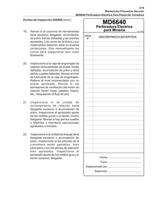 4-19
Mantención Preventiva Sección
MD6640 Perforadora Electrica Para Pozos De Tronadura
Puntos de Inspección DIARIA (cont.)
pmc_6640
MD6640
19. Revise si la columna de herramientas
tiene excesivo desgaste, acumulación
de polvo, barras dobladas y las uniones
apretadas. Los conos de la broca y sus
rodamientos deberían estar en buenas
condiciones. Gire manualmente los
conos para asegurarse que rotan
libremente.
20. Inspeccione si la caja de engranajes de
rotación tiene pérdidas de aceite, líneas
dañadas, acumulación de polvo y otros
daños o partes faltantes. Revise el nivel
de lubricante de la caja de engranajes.
Rellene al nivel recomendado con un
aceite aprobado. Revise si las
admisiones de ventilación del motor de
rotación tienen hojas, papeles, trapos,
etc., bloqueando el flujo de aire.
21. Inspeccione si la unidad de
accionamiento de rotación tiene
desgaste excesivo o acumulación de
polvo. Inspeccione el apropiado ajuste
de los rodillos guías o si tienen mucho
desgaste. Revise si hay pernos sueltos
o faltantes o miembros estructurales
agrietados o torcidos.
22. Inspeccione si la unidad de empuje tiene
desgaste excesivo o acumulación de
polvo. Inspeccione si los piñones de la
cremallera están gastados, bien
lubricados y con los pernos de retención
bien apretados. Inspeccione el
apropiado ajuste de los rodillos guía y si
tienen excesivo desgaste.
 