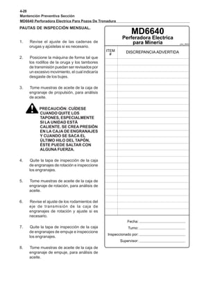 4-28
Mantención Preventiva Sección
MD6640 Perforadora Electrica Para Pozos De Tronadura
PAUTAS DE INSPECCIÓN MENSUAL.
pmc_6640
MD6640
1. Revise el ajuste de las cadenas de
orugas y ajústelas si es necesario.
2. Posicione la máquina de forma tal que
los rodillos de la oruga y los tambores
de transmisión puedan ser revisados por
un excesivo movimiento, el cual indicaría
desgaste de los bujes.
3. Tome muestras de aceite de la caja de
engranaje de propulsión, para análisis
de aceite.
PRECAUCIÓN: CUÍDESE
CUANDO QUITE LOS
TAPONES, ESPECIALMENTE
SI LA UNIDAD ESTÁ
CALIENTE. SE CREA PRESIÓN
EN LA CAJA DE ENGRANAJES
Y CUANDO SE SACA EL
ÚLTIMO HILO DEL TAPÓN,
ÉSTE PUEDE SALTAR CON
ALGUNA FUERZA.
4. Quite la tapa de inspección de la caja
de engranajes de rotación e inspeccione
los engranajes.
5. Tome muestras de aceite de la caja de
engranaje de rotación, para análisis de
aceite.
6. Revise el ajuste de los rodamientos del
eje de transmisión de la caja de
engranajes de rotación y ajuste si es
necesario.
7. Quite la tapa de inspección de la caja
de engranajes de empuje e inspeccione
los engranajes.
8. Tome muestras de aceite de la caja de
engranaje de empuje, para análisis de
aceite.
 