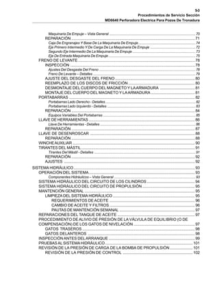 5-3
Procedimientos de Servicio Sección
MD6640 Perforadora Electrica Para Pozos De Tronadura
Maquinaria De Empuje – Vista General ......................................................................................70
REPARACIÓN .................................................................................................................71
Caja De Engranajes Y Base De La Maquinaria De Empuje.........................................................74
Eje Primero Intermedio Y De Carga De La Maquinaria De Empuje .............................................72
Segundo Eje Intermedio De La Maquinaria De Empuje ...............................................................73
Eje De Entrada Maquinaria De Empuje.......................................................................................75
FRENO DE LEVANTE...........................................................................................................78
INSPECCIÓN ..................................................................................................................78
Ajustes Del Desgaste Del Freno ................................................................................................78
Freno De Levante – Detalles ......................................................................................................79
AJUSTE DEL DESGASTE DEL FRENO .........................................................................80
REEMPLAZO DE LOS DISCOS DE FRICCIÓN............................................................. 80
DESMONTAJE DEL CUERPO DEL MAGNETO Y LAARMADURA ................................81
MONTAJE DEL CUERPO DEL MAGNETO Y LAARMADURA ........................................ 81
PORTABARRAS ................................................................................................................... 82
Portabarras Lado Derecho - Detalles..........................................................................................82
Portabarras Lado Izquierdo - Detalles ........................................................................................83
REPARACIÓN .................................................................................................................84
Equipos Variables Del Portabarras ............................................................................................85
LLAVE DE HERRAMIENTAS .................................................................................................86
Llave De Herramientas - Detalles ...............................................................................................86
REPARACIÓN .................................................................................................................87
LLAVE DE DESENROSCAR ................................................................................................88
REPARACIÓN .................................................................................................................88
WINCHEAUXILIAR ................................................................................................................ 90
TIRANTES DEL MÁSTIL........................................................................................................91
Tirantes Del Mástil - Detalles .....................................................................................................91
REPARACIÓN .................................................................................................................92
AJUSTES ........................................................................................................................92
SISTEMA HIDRÁULICO...............................................................................................................93
OPERACIÓN DEL SISTEMA.................................................................................................93
Componentes Hidráulicos – Vista General .................................................................................93
SISTEMA HIDRÁULICO DEL CIRCUITO DE LOS CILINDROS............................................ 94
SISTEMA HIDRÁULICO DEL CIRCUITO DE PROPULSIÓN ................................................95
MANTENCIÓN GENERAL .....................................................................................................95
LIMPIEZA DEL SISTEMA HIDRÁULICO ........................................................................... 95
REQUERIMIENTOS DE ACEITE .............................................................................. 96
CAMBIO DE ACEITE Y FILTROS .............................................................................. 96
PAUTAS DE MANTENCIÓN SEMANAL .....................................................................97
REPARACIONES DEL TANQUE DE ACEITE ....................................................................... 97
PROCEDIMIENTO DE ALIVIO DE PRESIÓN DE LA VÁLVULA DE EQUILIBRIO (O DE
COMPENSACIÓN) DE LOS GATOS DE NIVELACIÓN ........................................................97
GATOS TRASEROS .......................................................................................................98
GATOS DELANTEROS .................................................................................................. 98
INSPECCIÓNANTES DELARRANQUE ...............................................................................99
PRUEBASALSISTEMA HIDRÁULICO ................................................................................ 101
REVISIÓN DE LA PRESIÓN DE CARGA DE LA BOMBA DE PROPULSIÓN..................... 101
REVISIÓN DE LA PRESIÓN DE CONTROL ................................................................ 102
 
