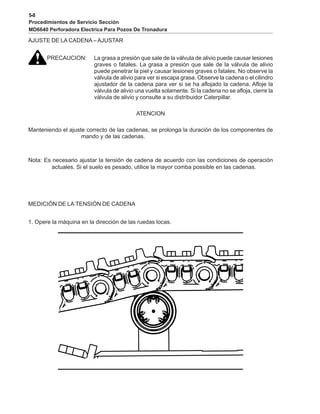 5-8
Procedimientos de Servicio Sección
MD6640 Perforadora Electrica Para Pozos De Tronadura
AJUSTE DE LA CADENA –AJUSTAR
PRECAUCION: La grasa a presión que sale de la válvula de alivio puede causar lesiones
graves o fatales. La grasa a presión que sale de la válvula de alivio
puede penetrar la piel y causar lesiones graves o fatales. No observe la
válvula de alivio para ver si escapa grasa. Observe la cadena o el cilindro
ajustador de la cadena para ver si se ha aflojado la cadena. Afloje la
válvula de alivio una vuelta solamente. Si la cadena no se afloja, cierre la
válvula de alivio y consulte a su distribuidor Caterpillar.
ATENCION
Manteniendo el ajuste correcto de las cadenas, se prolonga la duración de los componentes de
mando y de las cadenas.
Nota: Es necesario ajustar la tensión de cadena de acuerdo con las condiciones de operación
actuales. Si el suelo es pesado, utilice la mayor comba possible en las cadenas.
MEDICIÓN DE LA TENSIÓN DE CADENA
1. Opere la máquina en la dirección de las ruedas locas.
 