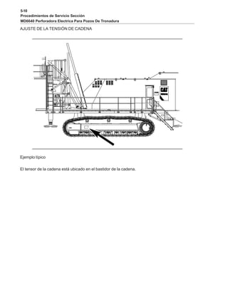 5-10
Procedimientos de Servicio Sección
MD6640 Perforadora Electrica Para Pozos De Tronadura
AJUSTE DE LA TENSIÓN DE CADENA
Ejemplo típico
El tensor de la cadena está ubicado en el bastidor de la cadena.
 