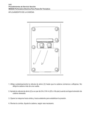 5-12
Procedimientos de Servicio Sección
MD6640 Perforadora Electrica Para Pozos De Tronadura
AFLOJAMIENTO DE LA CADENA
1. Afloje cuidadosamente la válvula de alivio (2) hasta que la cadena comience a aflojarse. No
afloje la cadena más de una vuelta.
2.Apriete la válvula de alivio (2) a un par de 34 ± 5 N·m (25 ± 4 lb-pie) cuando se logre la tensión de
cadena deseada.
3. Opere la máquina hacia atrás y hacia adelante para estabilizar la presión.
4. Revise la comba. Ajuste la cadena, según sea necesario.
 