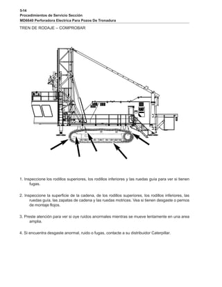 5-14
Procedimientos de Servicio Sección
MD6640 Perforadora Electrica Para Pozos De Tronadura
TREN DE RODAJE – COMPROBAR
1. Inspeccione los rodillos superiores, los rodillos inferiores y las ruedas guía para ver si tienen
fugas.
2. Inspeccione la superficie de la cadena, de los rodillos superiores, los rodillos inferiores, las
ruedas guía, las zapatas de cadena y las ruedas motrices. Vea si tienen desgaste o pernos
de montaje flojos.
3. Preste atención para ver si oye ruidos anormales mientras se mueve lentamente en una area
amplia.
4. Si encuentra desgaste anormal, ruido o fugas, contacte a su distribuidor Caterpillar.
 