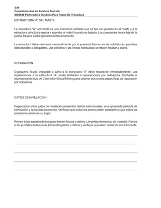 5-24
Procedimientos de Servicio Sección
MD6640 Perforadora Electrica Para Pozos De Tronadura
ESTRUCTURA “A” DEL MÁSTIL
La estructura “A” del mástil es una estructura soldada que se fija con pasadores al mástil y a la
estructura principal y ayuda a soportar al mástil cuando es bajado. Los pasadores de anclaje de la
pierna trasera están operados hidráulicamente.
La estructura debe revisarse mensualmente por si presenta fisuras en las soldaduras, pandeos
estructurales o desgastes. Los cilindros y las líneas hidráulicas se deben revisar a diario.
REPARACIÓN
Cualquiera fisura, desgaste o daño a la estructura “A” debe repararse inmediatamente. Las
reparaciones a la estructura “A” están limitadas a reparaciones por soldadura. Contacte al
representante local de Caterpillar Global Mining para obtener soluciones específicas de reparación
por soldadura.
GATOS DE NIVELACIÓN
Inspeccione si los gatos de nivelación presentan daños estructurales, una apropiada película de
lubricación y apropiada operación. Verifique que todos los pernos estén apretados y que todos los
pasadores estén en su lugar.
Revise si las zapatas de los gatos tienen fisuras o daños. Límpielas de exceso de material. Revise
si los puntales de las patas tienen desgastes o daños y verifique que estén cubiertos con lubricante.
 