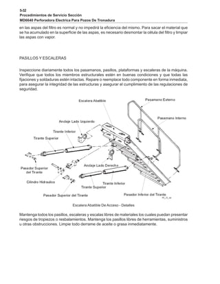 5-32
Procedimientos de Servicio Sección
MD6640 Perforadora Electrica Para Pozos De Tronadura
en las aspas del filtro es normal y no impedirá la eficiencia del mismo. Para sacar el material que
se ha acumulado en la superficie de las aspas, es necesario desmontar la célula del filtro y limpiar
las aspas con vapor.
PASILLOS Y ESCALERAS
Inspeccione diariamente todos los pasamanos, pasillos, plataformas y escaleras de la máquina.
Verifique que todos los miembros estructurales estén en buenas condiciones y que todas las
fijaciones y soldaduras estén intactas. Repare o reemplace todo componente en forma inmediata,
para asegurar la integridad de las estructuras y asegurar el cumplimiento de las regulaciones de
seguridad.
Escalera Abatible De Acceso - Detalles
Mantenga todos los pasillos, escaleras y escalas libres de materiales los cuales puedan presentar
riesgos de tropiezos o resbalamientos. Mantenga los pasillos libres de herramientas, suministros
u otras obstrucciones. Limpie todo derrame de aceite o grasa inmediatamente.
 