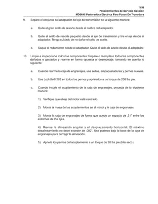5-39
Procedimientos de Servicio Sección
MD6640 Perforadora Electrica Para Pozos De Tronadura
9. Separe el conjunto del adaptador del eje de transmisión de la siguiente manera:
a. Quite el gran anillo de resorte desde el calibre del adaptador.
b. Quite el anillo de resorte pequeño desde el eje de transmisión y tire el eje desde el
adaptador. Tenga cuidado de no dañar el sello de aceite.
c. Saque el rodamiento desde el adaptador. Quite el sello de aceite desde el adaptador.
10. Limpie e inspeccione todos los componentes. Repare o reemplace todos los componentes
dañados o gastados y rearme en forma opuesta al desmontaje, tomando en cuenta lo
siguiente:
a. Cuando rearme la caja de engranajes, use sellos, empaquetaduras y pernos nuevos.
b. Use Locktite® 262 en todos los pernos y apriételos a un torque de 200 lbs.pie.
c. Cuando instale el acoplamiento de la caja de engranajes, proceda de la siguiente
manera:
1) Verifique que el eje del motor esté centrado.
2) Monte la maza de los acoplamientos en el motor y la caja de engranajes.
3) Monte la caja de engranajes de forma que quede un espacio de .51” entre los
extremos de los ejes.
4) Revise la alineación angular y el desplazamiento horizontal. El máximo
desalineamiento no debe exceder de .002”. Use platinas bajo la base de la caja de
engranajes para corregir la alineación.
5) Apriete los pernos del acoplamiento a un torque de 30 lbs.pie (hilo seco).
 