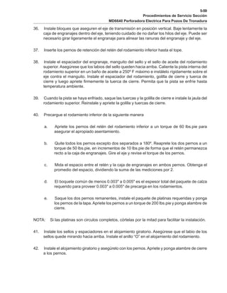 5-59
Procedimientos de Servicio Sección
MD6640 Perforadora Electrica Para Pozos De Tronadura
36. Instale bloques que aseguren el eje de transmisión en posición vertical. Baje lentamente la
caja de engranajes dentro del eje, teniendo cuidado de no dañar los hilos del eje. Puede ser
necesario girar ligeramente el engranaje para alinear las ranuras del engranaje y del eje.
37. Inserte los pernos de retención del retén del rodamiento inferior hasta el tope.
38. Instale el espaciador del engranaje, manguito del sello y el sello de aceite del rodamiento
superior. Asegúrese que los labios del sello queden hacia arriba. Caliente la pista interna del
rodamiento superior en un baño de aceite a 250º F máximo e instálelo rígidamente sobre el
eje contra el manguito. Instale el espaciador del rodamiento, golilla de cierre y tuerca de
cierre y luego apriete firmemente la tuerca de cierre. Permita que la pista se enfríe hasta
temperatura ambiente.
39. Cuando la pista se haya enfriado, saque las tuercas y la golilla de cierre e instale la jaula del
rodamiento superior. Reinstale y apriete la golilla y tuercas de cierre.
40. Precargue el rodamiento inferior de la siguiente manera
a. Apriete los pernos del retén del rodamiento inferior a un torque de 60 lbs.pie para
asegurar el apropiado asentamiento.
b. Quite todos los pernos excepto dos separados a 180º. Reaprete los dos pernos a un
torque de 50 lbs.pie, en incrementos de 10 lbs.pie de forma que el retén permanezca
recto a la caja de engranajes. Gire el eje y revise el torque de los pernos.
c. Mida el espacio entre el retén y la caja de engranajes en ambos pernos. Obtenga el
promedio del espacio, dividiendo la suma de las mediciones por 2.
d. El boquete común de menos 0.003" a 0.005" es el espesor total del paquete de calza
requerido para proveer 0.003" a 0.005" de precarga en los rodamientos.
e. Saque los dos pernos remanentes, instale el paquete de platinas requeridas y ponga
los pernos de la tapa.Apriete los pernos a un torque de 200 lbs.pie y ponga alambre de
cierre.
NOTA: Si las platinas son circulos completos, córtelas por la mitad para facilitar la instalación.
41. Instale los sellos y espaciadores en el alojamiento giratorio. Asegúrese que el labio de los
sellos quede mirando hacia arriba. Instale el anillo “O” en el alojamiento del rodamiento.
42. Instale el alojamiento giratorio y asegúrelo con los pernos. Apriete y ponga alambre de cierre
a los pernos.
 