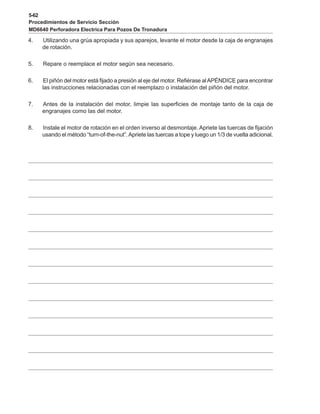 5-62
Procedimientos de Servicio Sección
MD6640 Perforadora Electrica Para Pozos De Tronadura
4. Utilizando una grúa apropiada y sus aparejos, levante el motor desde la caja de engranajes
de rotación.
5. Repare o reemplace el motor según sea necesario.
6. El piñón del motor está fijado a presión al eje del motor. Refiérase alAPÉNDICE para encontrar
las instrucciones relacionadas con el reemplazo o instalación del piñón del motor.
7. Antes de la instalación del motor, limpie las superficies de montaje tanto de la caja de
engranajes como las del motor.
8. Instale el motor de rotación en el orden inverso al desmontaje. Apriete las tuercas de fijación
usando el método “turn-of-the-nut”.Apriete las tuercas a tope y luego un 1/3 de vuelta adicional.
 