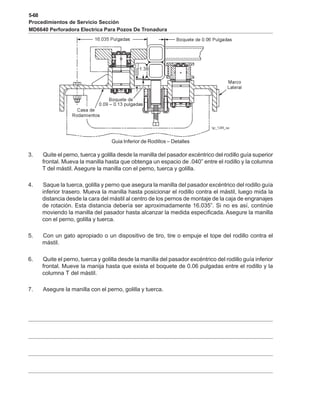 5-68
Procedimientos de Servicio Sección
MD6640 Perforadora Electrica Para Pozos De Tronadura
Guia Inferior de Rodillos – Detalles
3. Quite el perno, tuerca y golilla desde la manilla del pasador excéntrico del rodillo guía superior
frontal. Mueva la manilla hasta que obtenga un espacio de .040” entre el rodillo y la columna
T del mástil. Asegure la manilla con el perno, tuerca y golilla.
4. Saque la tuerca, golilla y perno que asegura la manilla del pasador excéntrico del rodillo guía
inferior trasero. Mueva la manilla hasta posicionar el rodillo contra el mástil, luego mida la
distancia desde la cara del mástil al centro de los pernos de montaje de la caja de engranajes
de rotación. Esta distancia debería ser aproximadamente 16.035”. Si no es así, continúe
moviendo la manilla del pasador hasta alcanzar la medida especificada. Asegure la manilla
con el perno, golilla y tuerca.
5. Con un gato apropiado o un dispositivo de tiro, tire o empuje el tope del rodillo contra el
mástil.
6. Quite el perno, tuerca y golilla desde la manilla del pasador excéntrico del rodillo guía inferior
frontal. Mueve la manija hasta que exista el boquete de 0.06 pulgadas entre el rodillo y la
columna T del mástil.
7. Asegure la manilla con el perno, golilla y tuerca.
 