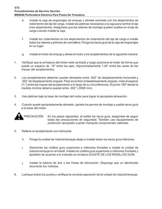 5-72
Procedimientos de Servicio Sección
MD6640 Perforadora Electrica Para Pozos De Tronadura
e. Instale la caja de engranajes de empuje y alíniela centrada con los alojamientos de
rodamiento del eje de carga. Instale las platinas necesarias a la caja para centrar el eje
a los alojamientos. Asegúrese que los retenes de montaje queden sueltos en el eje de
carga cuando instale la caja.
f. Instale los rodamientos en los alojamientos de rodamiento del eje de carga e instale
todos los retenes y piñones de cremallera. Ponga los tacos guía de la caja de engranajes
en su lugar.
g. Instale el motor de empuje y alinee el motor y los acoplamientos de la siguiente manera:
1. Verifique que la armadura del motor está centrada y luego posicione el motor de forma que
quede un espacio de .19” entre los ejes. (Aproximadamente 1.44” entre las caras de las
mazas del acoplamiento).
2. Los acoplamientos deberían quedar alineados entre .002” de desplazamiento horizontal y
.002” de desplazamiento angular. Para encontrar el desalineamiento angular, mida el espacio
(“L”) entre las mazas del acoplamiento a lo largo de su circunferencia. El punto 180º desde la
medida mínima debería quedar entre .002” (.0508 mm).
3. Use platinas bajo la base de montaje del motor para lograr la apropiada alineación.
4. Cuando quede apropiadamente alineado, apriete los pernos de montaje y suelde tacos guía
a la base del motor.
PRECAUCIÓN: En los pasos siguientes, al soldar los tacos guía, asegúrese de seguir
todas las precauciones de seguridad. También use equipamiento de
protección apropiado cuando manipule componentes calientes.
5. Rellene el acoplamiento con lubricante.
h. Ponga la unidad de rotación/empuje abajo e instale todos los tacos guía inferiores.
i. Desmonte los rodillos guía superiores e inferiores frontales e instale la unidad de
rotación/empuje en el mástil. Instale los rodillos guía superiores e inferiores frontales y
ajústelos de acuerdo a lo indicado en el tópico AJUSTE DE LOS RODILLOS GUÍA.
j. Instale la tubería de aire y las líneas de lubricación, Disponga que un electricista
reconecte los motores.
6. Lubrique todos los puntos y verifique la correcta operación de la unidad de rotación/empuje.
 