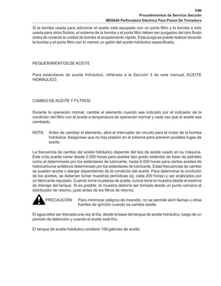 5-99
Procedimientos de Servicio Sección
MD6640 Perforadora Electrica Para Pozos De Tronadura
Si la bomba usada para adicionar el aceite está equipada con un porta filtro y la bomba a sido
usada para otros fluidos, el sistema de la bomba y el porta filtro deben ser purgados del otro fluido
antes de conecta la unidad de bomba al acoplamiento rápido. Esta purga se puede realizar lavando
la bomba y el porta filtro con lo menos un galón del aceite hidráulico especificado.
REQUERIMIENTOS DE ACEITE
Para estándares de aceite hidráulico, refiérase a la Sección 3 de este manual, ACEITE
HIDRÁULICO.
CAMBIO DE ACEITE Y FILTROS
Durante la operación normal, cambie el elemento cuando sea indicado por el indicador de la
condición del filtro con el aceite a temperatura de operación normal y cada vez que el aceite sea
cambiado.
NOTA: Antes de cambiar el elemento, abra el interruptor de circuito para el motor de la bomba
hidráulica. Asegúrese que no hay presión en el sistema para prevenir posibles fugas de
aceite.
La frecuencia de cambio del aceite hidráulico depende del tipo de aceite usado en su máquina.
Este ciclo puede variar desde 2.000 horas para aceites tipo grado estándar de base de petróleo
como el determinado por los estándares de lubricante, hasta 8.000 horas para ciertos aceites de
hidrocarburos sintéticos determinado por los estándares de lubricante. Estas frecuencias de cambio
se pueden acorta o alargar dependiendo de la condición del aceite. Para determinar la condición
de los aceites, se deberían tomar muestras periódicas (ej. cada 200 horas) y ser analizados por
un fabricante reputado. Cuando tome muestras de aceite, nunca tome la muestra desde el sistema
de drenaje del tanque. Si es posible, la muestra debería ser tomada desde un punto cercano al
distribuidor de retorno, justo antes de los filtros de retorno.
PRECAUCIÓN: Para minimizar peligros de incendio, no se permite abrir llamas u otras
fuentes de ignición cuando se cambia aceite.
El agua debe ser drenada una vez al día, desde la base del tanque de aceite hidráulico, luego de un
periodo de detención y cuando el aceite esté frío.
El tanque de aceite hidráulico contiene 108 galones de aceite.
 
