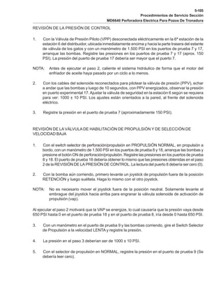 5-105
Procedimientos de Servicio Sección
MD6640 Perforadora Electrica Para Pozos De Tronadura
REVISIÓN DE LA PRESIÓN DE CONTROL
1. Con la Válvula de Presión Piloto (VPP) desconectada eléctricamente en la 6ª estación de la
estación 6 del distribuidor, ubicada inmediatamente encima y hacia la parte trasera del estante
de válvula de los gatos y con un manómetro de 1.500 PSI en los puertos de prueba 7 y 17,
arranque las bombas. Registre las presiones en los puertos de prueba 7 y 17 (aprox. 150
PSI). La presión del puerto de prueba 17 debería ser mayor que el puerto 7.
NOTA: Antes de ejecutar el paso 2, caliente el sistema hidráulico de forma que el motor del
enfriador de aceite haya pasado por un ciclo a lo menos.
2. Con los cables del solenoide reconectados para pilotear la válvula de presión (PPV), echar
a andar que las bombas y luego de 10 segundos, con PPV energizados, observar la presión
en puerto experimental 17. Ajustar la válvula de seguridad en la estación 6 según se requiera
para ver: 1000 ± 10 PSI. Los ajustes están orientados a la pared, al frente del solenoide
eléctrico.
3. Registre la presión en el puerto de prueba 7 (aproximadamente 150 PSI).
REVISIÓN DE LA VÁLVULA DE HABILITACIÓN DE PROPULSIÓN Y DE SELECCIÓN DE
VELOCIDAD BAJA
1. Con el switch selector de perforación/propulsión en PROPULSIÓN NORMAL, en propulsión a
bordo, con un manómetro de 1.500 PSI en los puertos de prueba 8 y 18, arranque las bombas y
presione el botón ON de perforación/propulsión. Registre las presiones en los puertos de prueba
8 y 18. El puerto de prueba 18 debería obtener lo mismo que las presiones obtenidas en el paso
2 de la REVISIÓN DE LA PRESIÓN DE CONTROL. La lectura del puerto 8 debería ser cero (0).
2. Con la bomba aún corriendo, primero levante un joystick de propulsión fuera de la posición
RETENCIÓN y luego suéltela. Haga lo mismo con el otro joystick.
NOTA: No es necesario mover el joystick fuera de la posición neutral. Solamente levante el
embrague del joystick hacia arriba para engranar la válvula solenoide de activación de
propulsión (vap).
Al ejecutar el paso 2 motivará que la VAP se energize, lo cual causaría que la presión vaya desde
650 PSI hasta 0 en el puerto de prueba 18 y en el puerto de prueba 8, iría desde 0 hasta 650 PSI.
3. Con un manómetro en el puerto de prueba 9 y las bombas corriendo, gire el Switch Selector
de Propulsión a la velocidad LENTA y registre la presión.
4. La presión en el paso 3 deberían ser de 1000 ± 10 PSI.
5. Con el selector de propulsión en NORMAL, registre la presión en el puerto de prueba 9 (Se
debería leer cero).
 